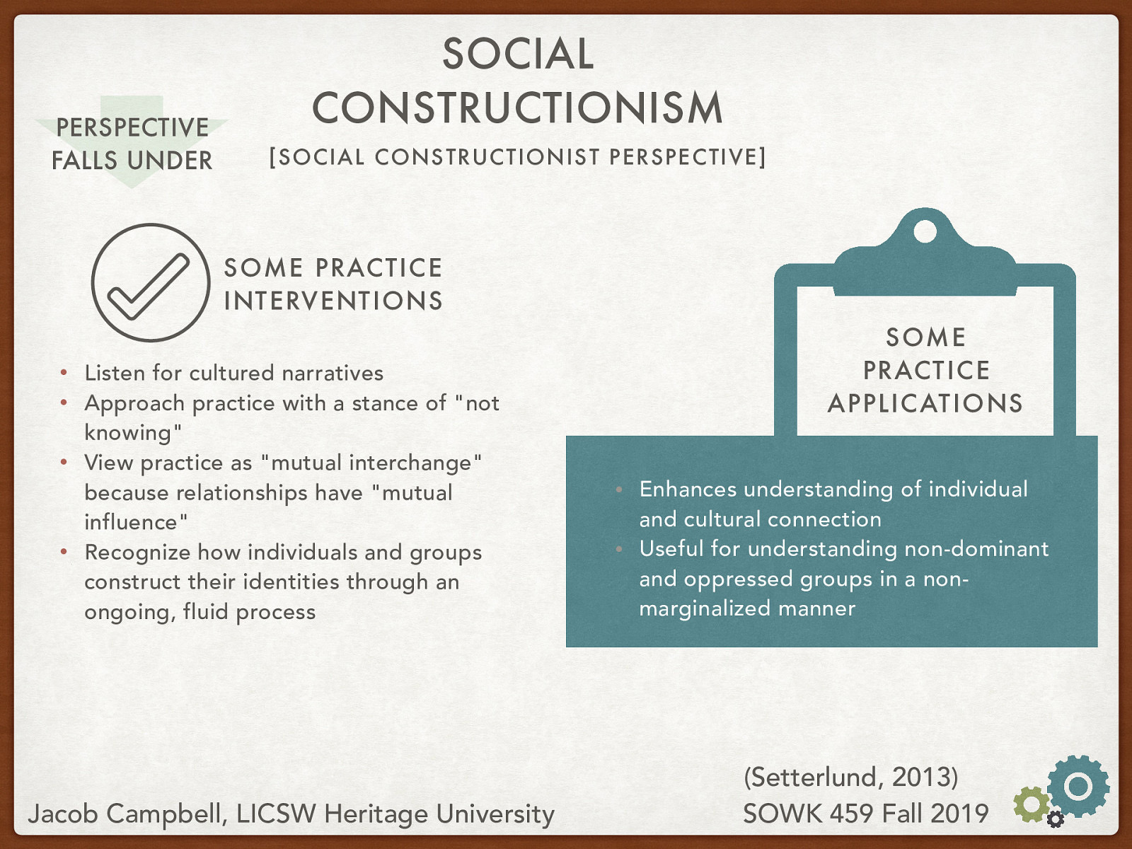 Practice Interventions:  Listen for cultured narratives Approach practice with a stance of “not knowing” View practice as “mutual interchange” because relationships have “mutual influence” Recognize how individuals and groups construct their identities through an ongoing, fluid process  Practice Applications:  Enhances understanding of individual and cultural connection Useful for understanding non-dominant and oppressed groups in a non-marginalized manner 
