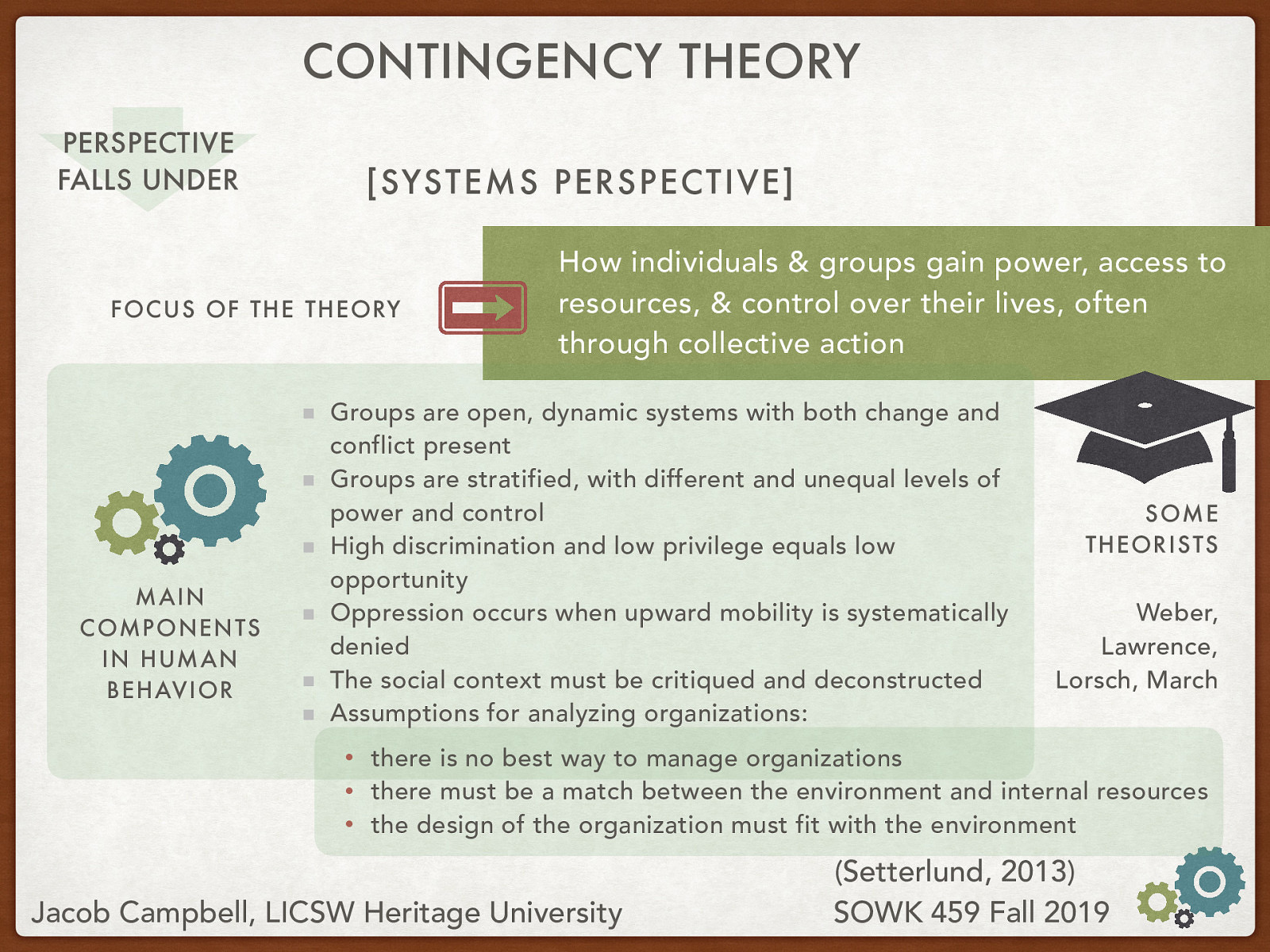 Theory Name: Contingency Theory Underlying Perspective: [Systems Perspective] Focus of the Theory: How individuals & groups gain power, access to resources, & control over their lives, often through collective action Main Components in Human Behavior:  Groups are open, dynamic systems with both change and conflict present Groups are stratified, with different and unequal levels of power and control High discrimination and low privilege equals low opportunity Oppression occurs when upward mobility is systematically denied The social context must be critiqued and deconstructed Assumptions for analyzing organizations:  there is no best way to manage organizations there must be a match between the environment and internal resources the design of the organization must fit with the environment    Theorists: Weber, Lawrence, Lorsch, March
