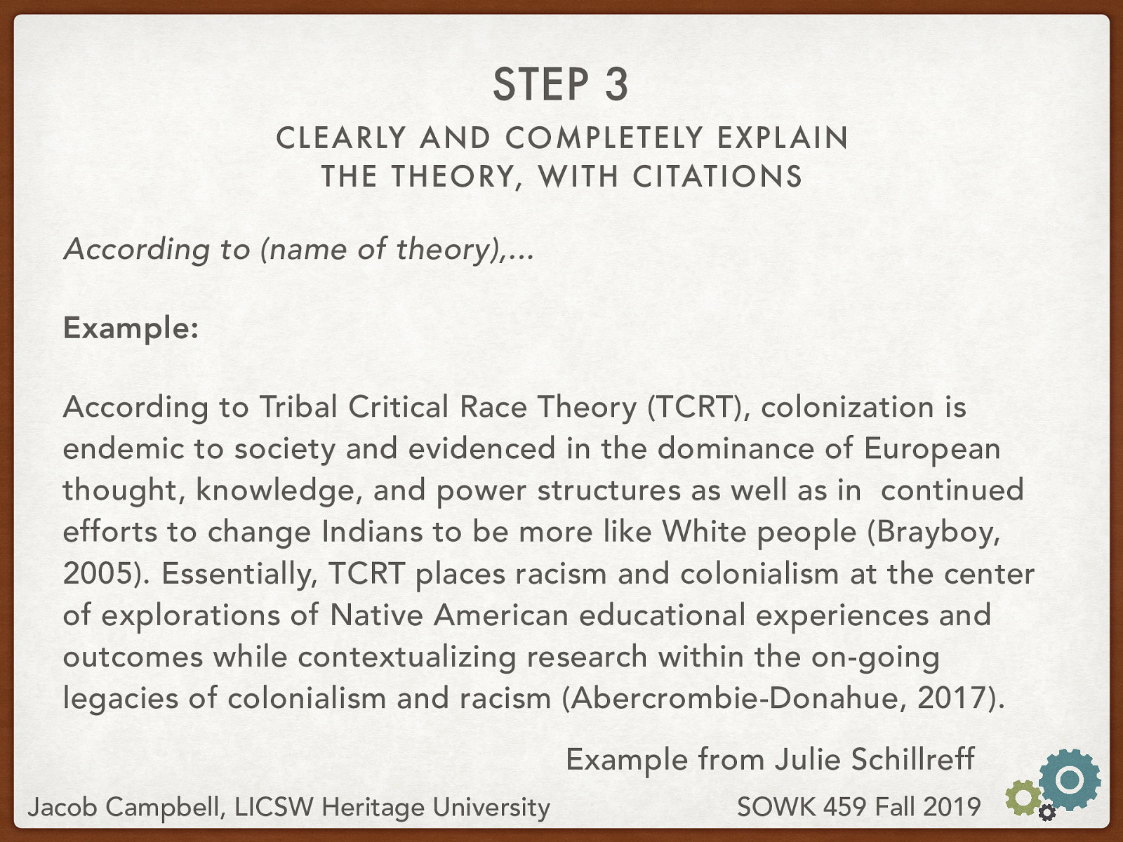 According to (name of theory),… Example: According to Tribal Critical Race Theory (TCRT), colonization is endemic to society and evidenced in the dominance of European thought, knowledge, and power structures as well as in  continued efforts to change Indians to be more like White people (Brayboy, 2005). Essentially, TCRT places racism and colonialism at the center of explorations of Native American educational experiences and outcomes while contextualizing research within the on-going legacies of colonialism and racism (Abercrombie-Donahue, 2017).
