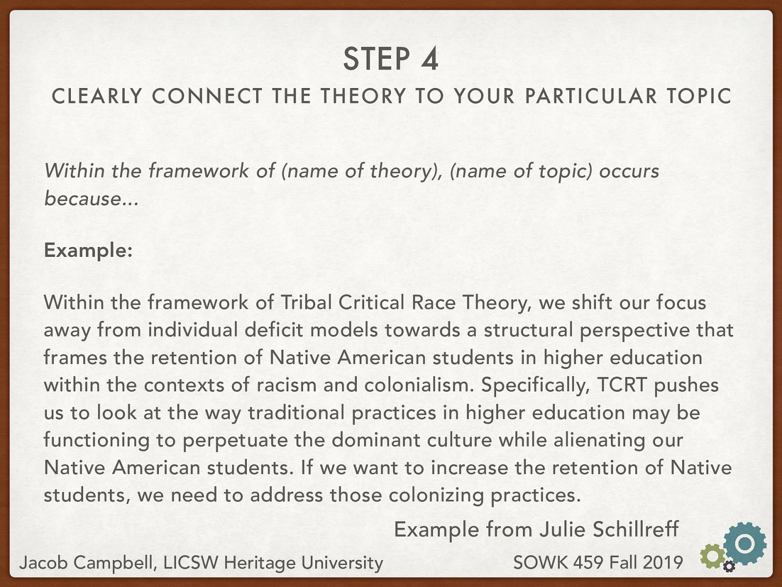 Within the framework of (name of theory), (name of topic) occurs because… Example: Within the framework of Tribal Critical Race Theory, we shift our focus away from individual deficit models towards a structural perspective that frames the retention of Native American students in higher education within the contexts of racism and colonialism. Specifically, TCRT pushes us to look at the way traditional practices in higher education may be functioning to perpetuate the dominant culture while alienating our Native American students. If we want to increase the retention of Native students, we need to address those colonizing practices.
