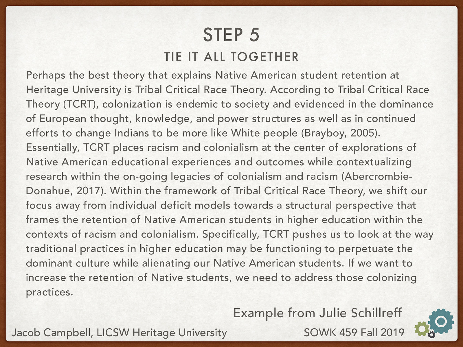 Perhaps the best theory that explains Native American student retention at Heritage University is Tribal Critical Race Theory. According to Tribal Critical Race Theory (TCRT), colonization is endemic to society and evidenced in the dominance of European thought, knowledge, and power structures as well as in continued efforts to change Indians to be more like White people (Brayboy, 2005). Essentially, TCRT places racism and colonialism at the center of explorations of Native American educational experiences and outcomes while contextualizing research within the on-going legacies of colonialism and racism (Abercrombie-Donahue, 2017). Within the framework of Tribal Critical Race Theory, we shift our focus away from individual deficit models towards a structural perspective that frames the retention of Native American students in higher education within the contexts of racism and colonialism. Specifically, TCRT pushes us to look at the way traditional practices in higher education may be functioning to perpetuate the dominant culture while alienating our Native American students. If we want to increase the retention of Native students, we need to address those colonizing practices.
