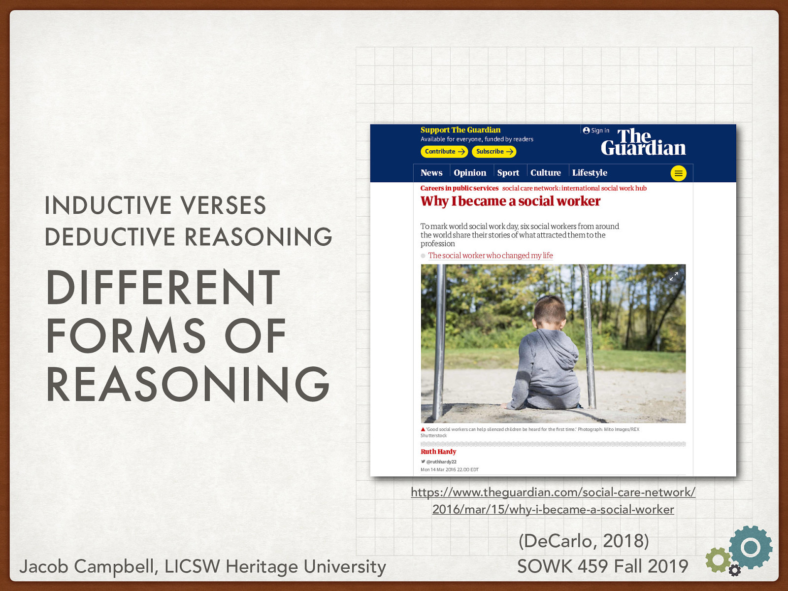  To help us look into and understand these forms of reasoning, lets dive into some data published by the Guardian by Hardy (2016)  [Whole Class Activity] Open the webpage, show that it talks about some stories of social workers and why they became social works. [Small Group Activity] Have students break up into small groups and talk about how they would approach the question of how do social workers from an inductive and a deductive approach  Hardy, R. (2016 March 14) Why I became a social worker. Retrieved from https://www.theguardian.com/social-care-network/2016/mar/15/why-i-became-a-social-worker. 
