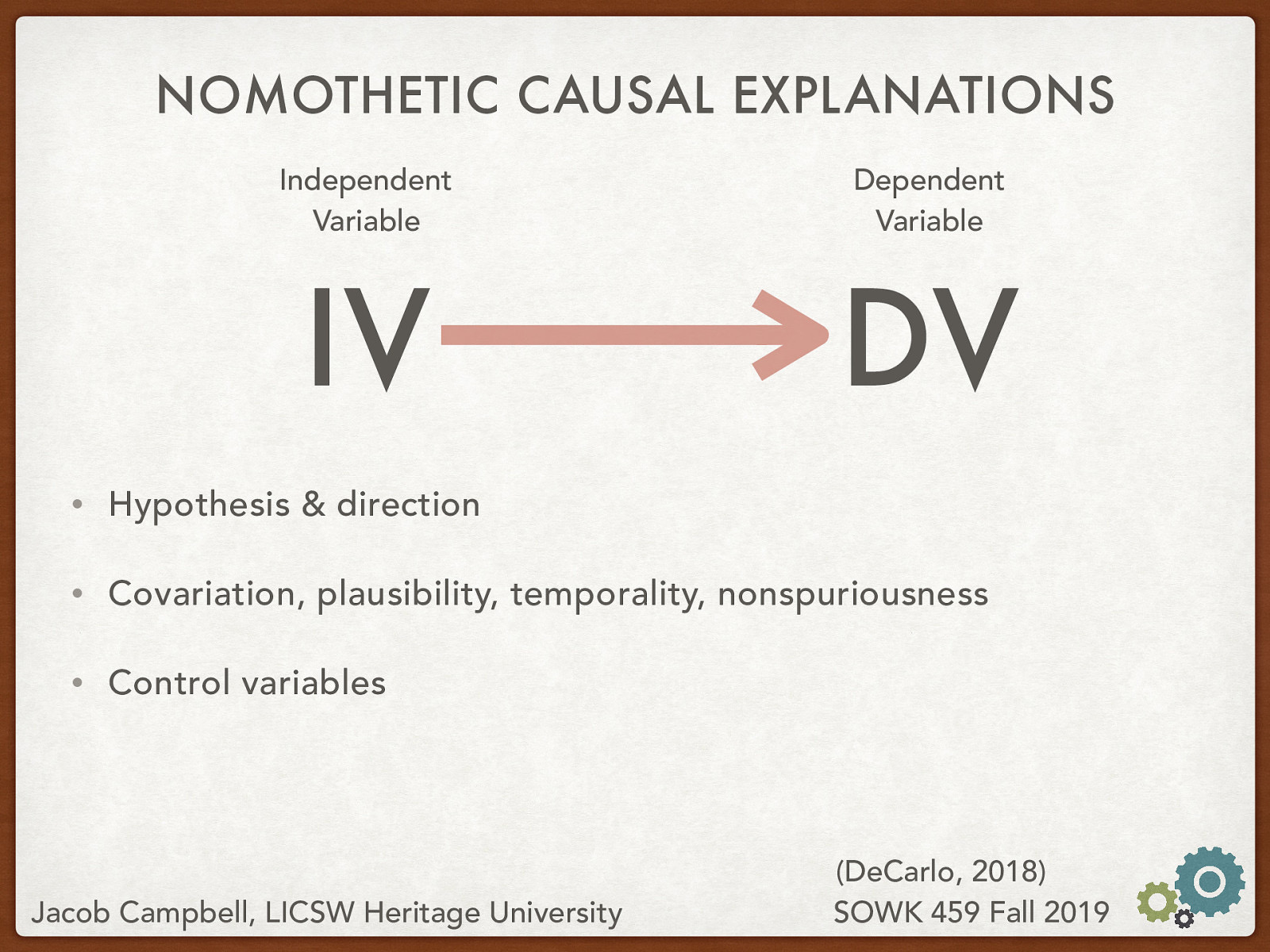  Nomothetic causal explanations require a type of math to be proven. They use variables and look for changes in those variables. Basically:  IV (Independent Variable) changes the DV (Dependent Variable). Independent Variable: The thing that is being manipulated or observed Dependent Variable: The thing that is changed based on the manipulation or observation The hypothesis describes the relationship of the these variables and what we think is going to have happen. To be able to be causal… must… Covariation: “the degree to which two variables vary together” Plausibility: in order to make the claim that one event, behavior, or belief causes another, the claim has to make sense Temporality: “whatever cause you identify must happen before the effect” Nonspuriousness: Spurious- “an association between two variables appears to be causal but can in fact be explained by some third variable” Control Variables: “potential ‘third variables’ effects are controlled for mathematically in the data analysis process to highlight the relationship between the independent and dependent variable”
