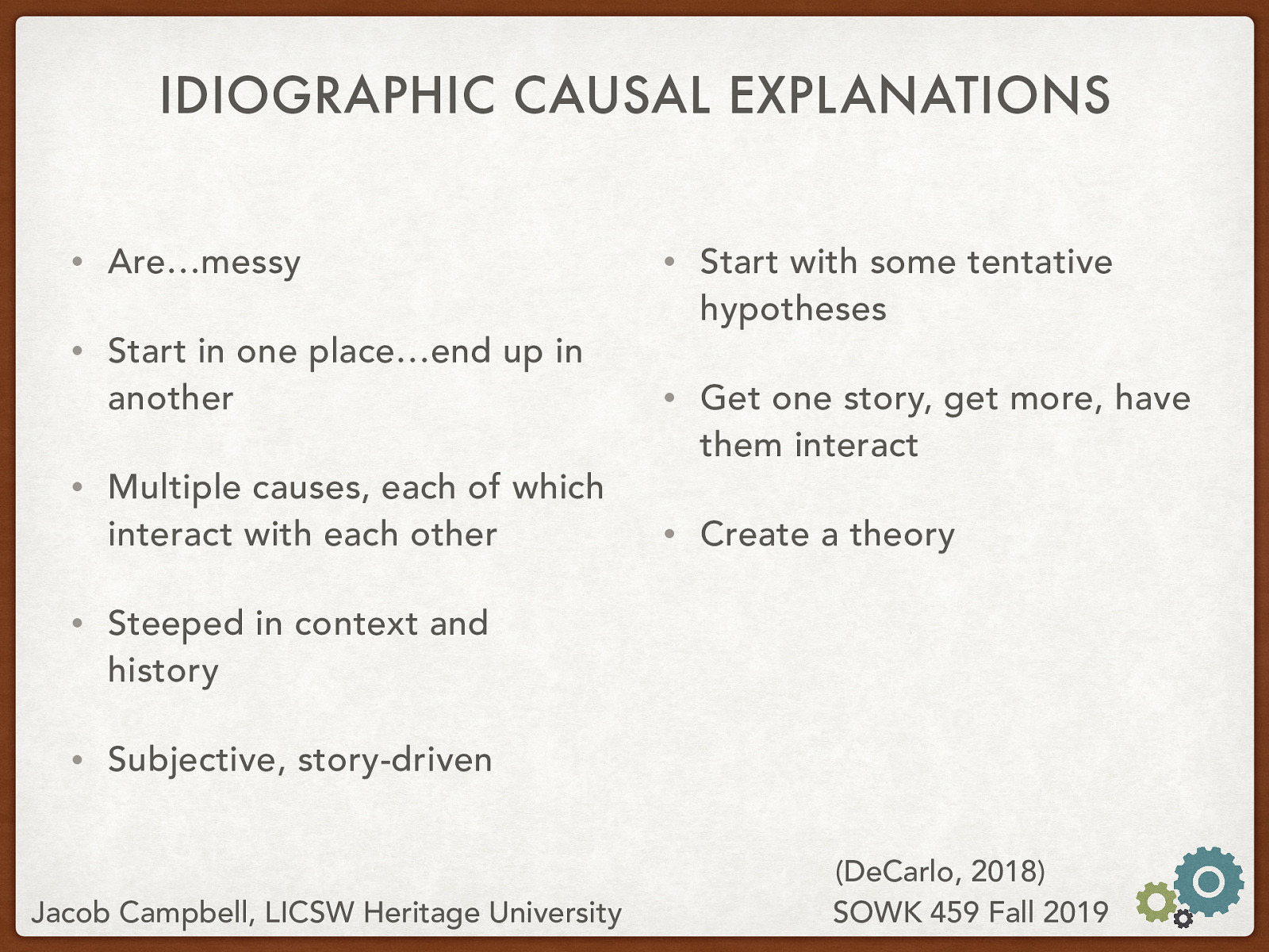  Idiographic causal explanations are… messy   Are…messy Start in one place…end up in another Multiple causes, each of which interact with each other Steeped in context and history Subjective, story-driven Start with some tentative hypotheses Get one story, get more, have them interact Create a theory 
