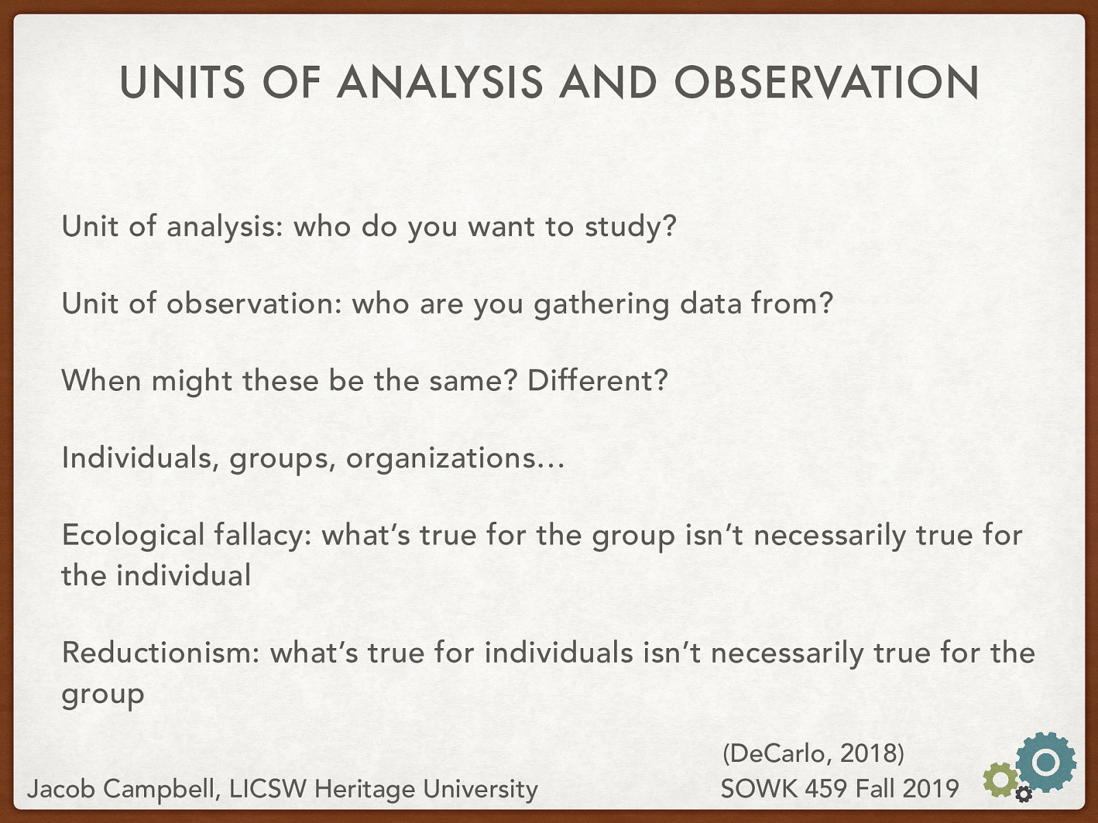  Unit of analysis: who do you want to study? Unit of observation: who are you gathering data from? When might these be the same? Different? Individuals, groups, organizations… Ecological fallacy: what’s true for the group isn’t necessarily true for the individual Reductionism: what’s true for individuals isn’t necessarily true for the group 
