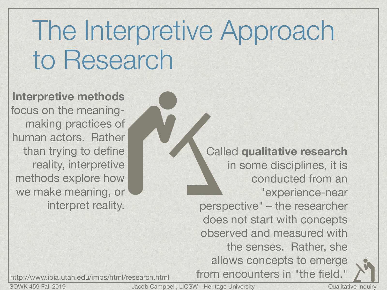  http://www.ipia.utah.edu/imps/html/research.html  Interpretive methods focus on the meaning-making practices of human actors.  Rather than trying to define reality, interpretive methods explore how we make meaning, or interpret reality. Called qualitative research in some disciplines, it is conducted from an “experience-near perspective” – the researcher does not start with concepts observed and measured with the senses.  Rather, she allows concepts to emerge from encounters in “the field.”
