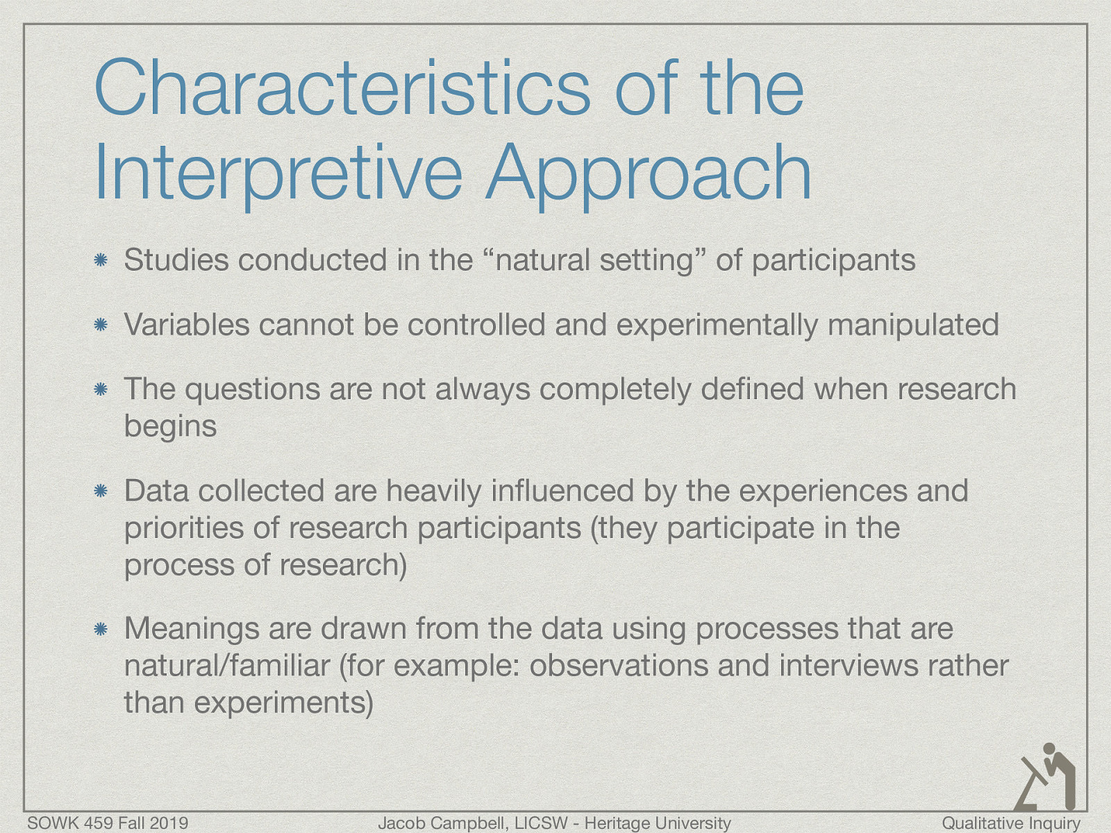  Studies conducted in the “natural setting” of participants Variables cannot be controlled and experimentally manipulated The questions are not always completely defined when research begins Data collected are heavily influenced by the experiences and priorities of research participants (they participate in the process of research) Meanings are drawn from the data using processes that are natural/familiar (for example: observations and interviews rather than experiments) 
