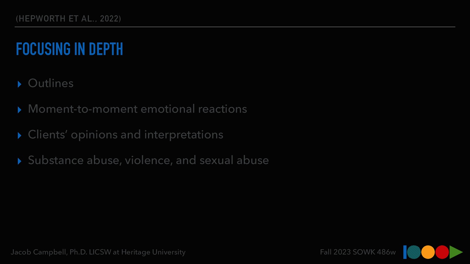 (HEPWORTH ET AL., 2022) FOCUSING IN DEPTH ▸ Outlines ▸ Moment-to-moment emotional reactions ▸ Clients’ opinions and interpretations ▸ Substance abuse, violence, and sexual abuse Jacob Campbell, Ph.D. LICSW at Heritage University Fall 2023 SOWK 486w
