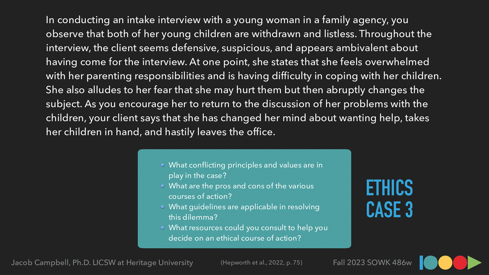 In conducting an intake interview with a young woman in a family agency, you observe that both of her young children are withdrawn and listless. Throughout the interview, the client seems defensive, suspicious, and appears ambivalent about having come for the interview. At one point, she states that she feels overwhelmed with her parenting responsibilities and is having dif culty in coping with her children. She also alludes to her fear that she may hurt them but then abruptly changes the subject. As you encourage her to return to the discussion of her problems with the children, your client says that she has changed her mind about wanting help, takes her children in hand, and hastily leaves the of ce. What con icting principles and values are in play in the case? What are the pros and cons of the various courses of action? What guidelines are applicable in resolving this dilemma? What resources could you consult to help you decide on an ethical course of action? fi (Hepworth et al., 2022, p. 75) fi fl Jacob Campbell, Ph.D. LICSW at Heritage University ETHICS CASE 3 Fall 2023 SOWK 486w
