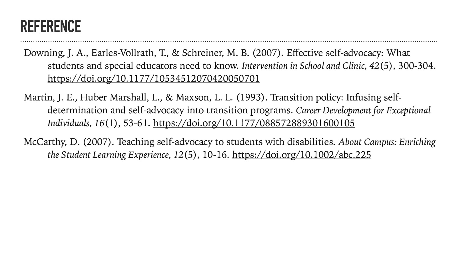 REFERENCE Downing, J. A., Earles-Vollrath, T., & Schreiner, M. B. (2007). E ective self-advocacy: What students and special educators need to know. Intervention in School and Clinic, 42(5), 300-304. https://doi.org/10.1177/10534512070420050701 Martin, J. E., Huber Marshall, L., & Maxson, L. L. (1993). Transition policy: Infusing selfdetermination and self-advocacy into transition programs. Career Development for Exceptional Individuals, 16(1), 53-61. https://doi.org/10.1177/088572889301600105 ff McCarthy, D. (2007). Teaching self-advocacy to students with disabilities. About Campus: Enriching the Student Learning Experience, 12(5), 10-16. https://doi.org/10.1002/abc.225
