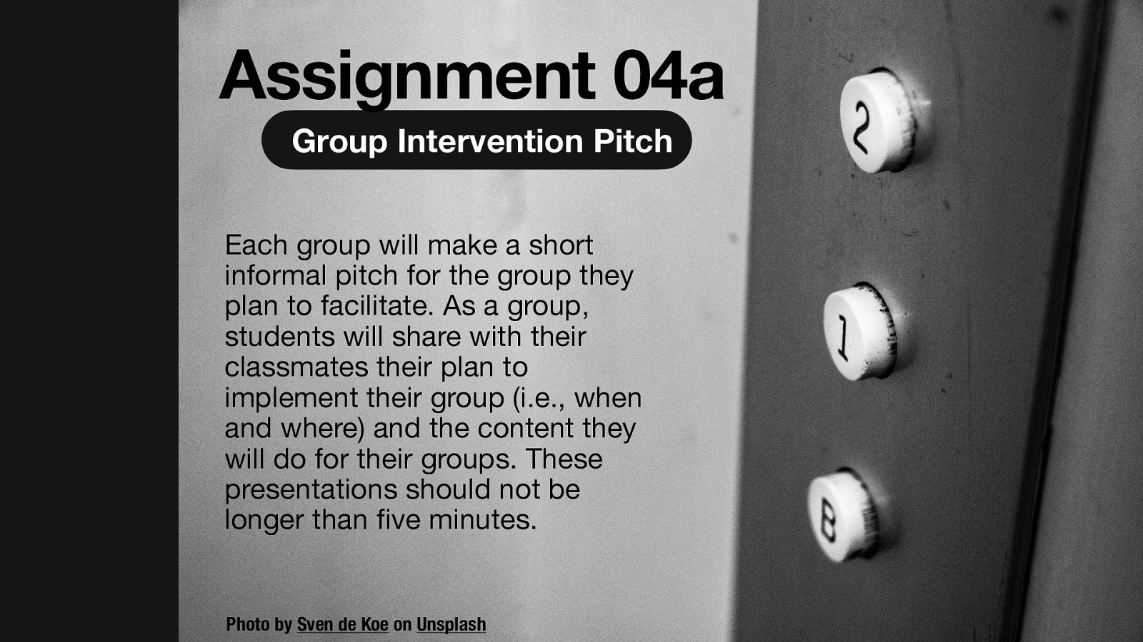 Assignment 04a Group Intervention Pitch Each group will make a short informal pitch for the group they plan to facilitate. As a group, students will share with their classmates their plan to implement their group (i.e., when and where) and the content they will do for their groups. These presentations should not be longer than ve minutes. fi Photo by Sven de Koe on Unsplash
