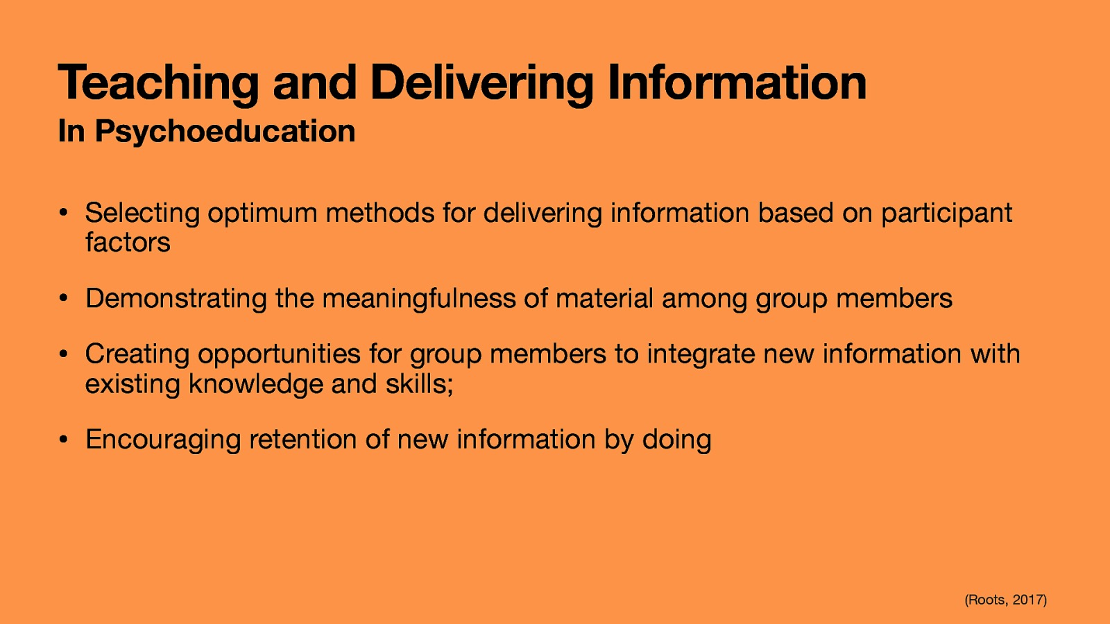 Teaching and Delivering Information In Psychoeducation • Selecting optimum methods for delivering information based on participant factors • Demonstrating the meaningfulness of material among group members • Creating opportunities for group members to integrate new information with existing knowledge and skills; • Encouraging retention of new information by doing (Roots, 2017)
