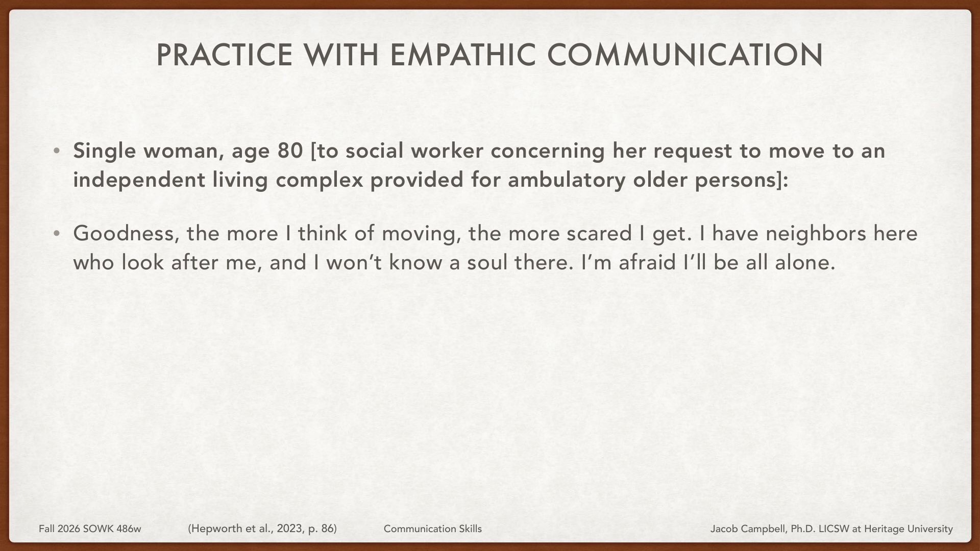 An 80-year-old woman expresses anxiety to a social worker about relocating to an independent living complex, fearing isolation from her current neighbors who support her: 'Goodness, the more I think of moving, the more scared I get. I have neighbors here who look after me, and I won't know a soul there. I'm afraid I'll be all alone.' This slide demonstrates empathic communication practice in a social work educational context.