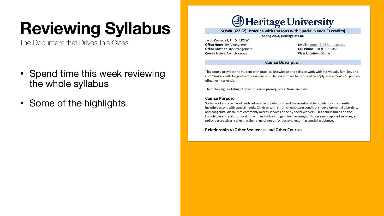 Reviewing Syllabus The Document that Drives this Class SOWK 322 (2): Practice with Persons with Special Needs (3 credits) Jacob Campbell, Ph.D., LICSW Office Hours: By Arrangement Office Location: By Arrangement Course Hours: Asynchronous Spring 2024, Heritage at CBC Email: campbell_j@heritage.edu Cell Phone: (509) 392-1056 Class Location: Online Course Description • Spend time this week reviewing the whole syllabus • Some of the highlights This course provides the student with practical knowledge and skills to work with individuals, families, and communities with longer-term service needs. The student will be required to apply assessment and plan an effective intervention. The following is a listing of specific course prerequisites: None are listed. Course Purpose Social workers often work with vulnerable populations, and these vulnerable populations frequently include persons with special needs. Children with chronic healthcare conditions, developmental disorders, and congenital disabilities commonly access services done by social workers. This course builds on the knowledge and skills for working with individuals to gain further insight into research, applied services, and policy perspectives, reflecting the range of needs for persons requiring special assistance. Relationship to Other Sequences and Other Courses SOWK 322 is an online elective course offered to Toppenish and Tri-Cities Campus students. One of the 2022 Educational Policy and Accreditation Standards (EPAS) described by the Council for Social Work Education (CSWE) is for students to engage in diversity and practice differences. Persons with severe disabilities and special needs require specialized services to meet those needs. This class is meant to introduce students to these needs. Land Acknowledgement Heritage University occupies its home on the traditional lands of the Yakama People. These ancestral homelands are the Yakama, Palouse, Pisquouse, Wenatshapam, Klikatat, Klinquit, Kow- was-say-ee, Li-aywas, Skin-pah, Wish-ham, Shyiks, Ochechotes, Kah-milt-pa, and Se-ap-cat, who today are represented by the Confederated Tribes and Bands of the Yakama Nation [TREATY OF 1855] and, whose relationship with this land continues to this day. Heritage University, grounded in the vision of the two Yakama women founders, respects Indigenous peoples as traditional guardians of the lands and the enduring relationship that exists between Indigenous peoples and their traditional territories. We offer gratitude for the land itself, for those who have stewarded it for generations, and for the opportunity to study, learn, work, and be in community on this land. We acknowledge that our university’s history, like many others, is fundamentally tied to the first colonial developments in the Yakima Valley. Finally, we respectfully acknowledge and honor past, present, and future Indigenous students who will journey through this home
