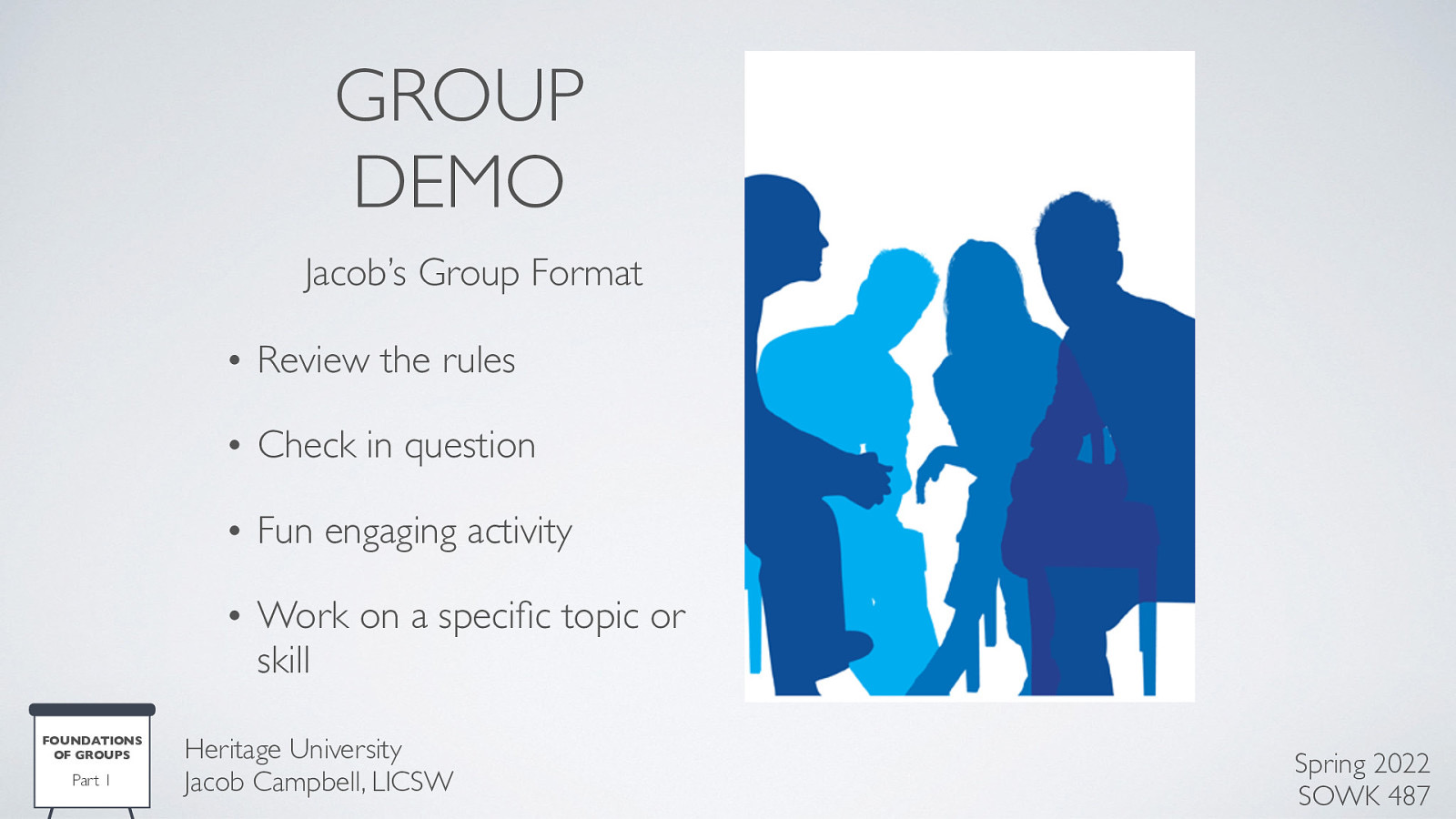 GROUP DEMO Jacob’s Group Format • Review the rules • Check in question • Fun engaging activity • Work on a speci c topic or skill Part 1 Heritage University Jacob Campbell, LICSW fi FOUNDATIONS OF GROUPS Spring 2022 SOWK 487
