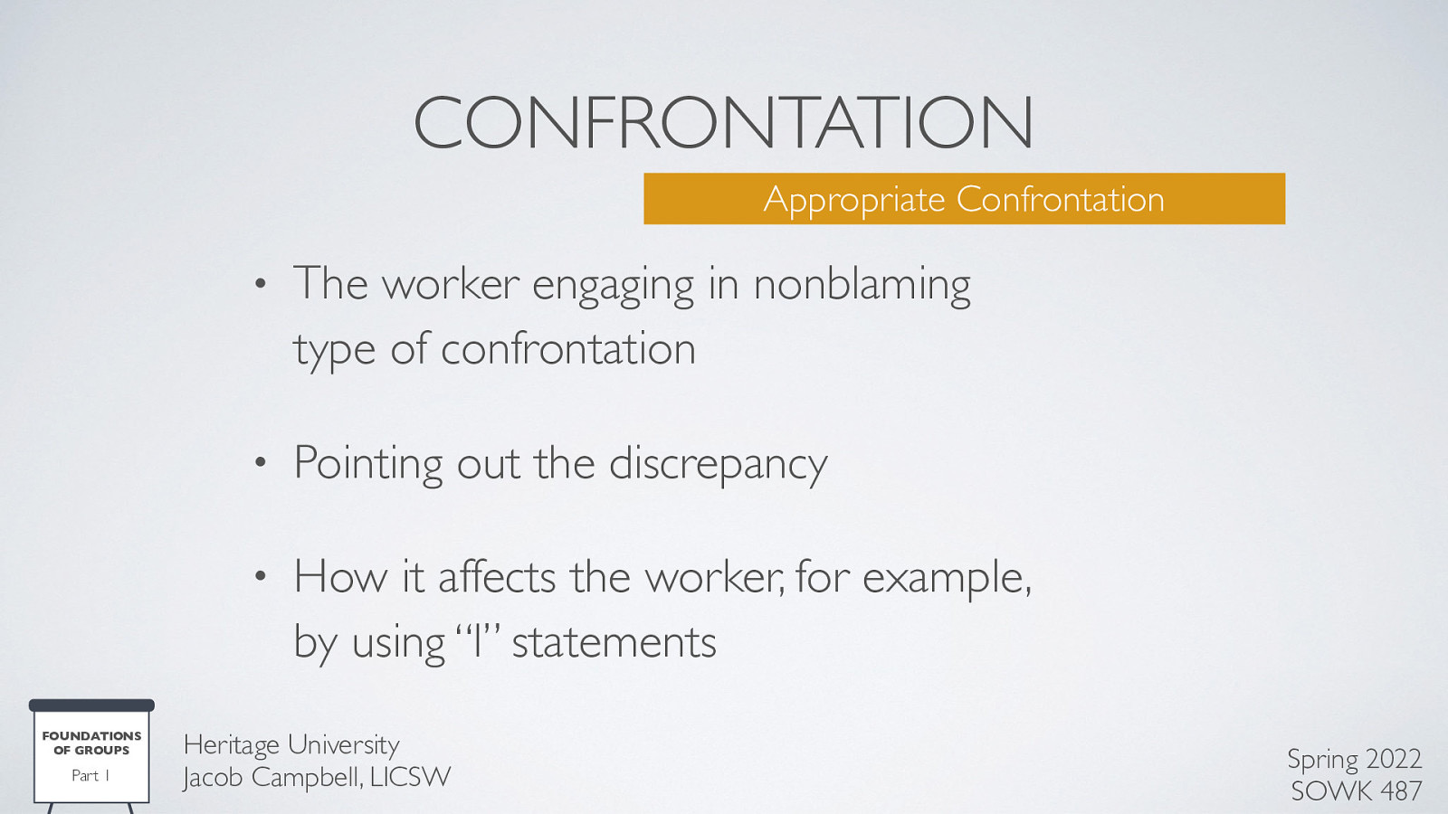 CONFRONTATION Appropriate Confrontation FOUNDATIONS OF GROUPS Part 1 • The worker engaging in nonblaming type of confrontation • Pointing out the discrepancy • How it affects the worker, for example, by using “I” statements Heritage University Jacob Campbell, LICSW Spring 2022 SOWK 487
