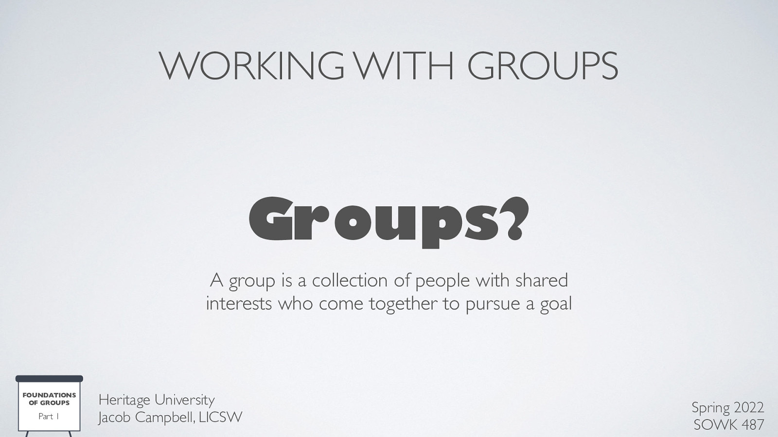 WORKING WITH GROUPS Groups? A group is a collection of people with shared interests who come together to pursue a goal FOUNDATIONS OF GROUPS Part 1 Heritage University Jacob Campbell, LICSW Spring 2022 SOWK 487
