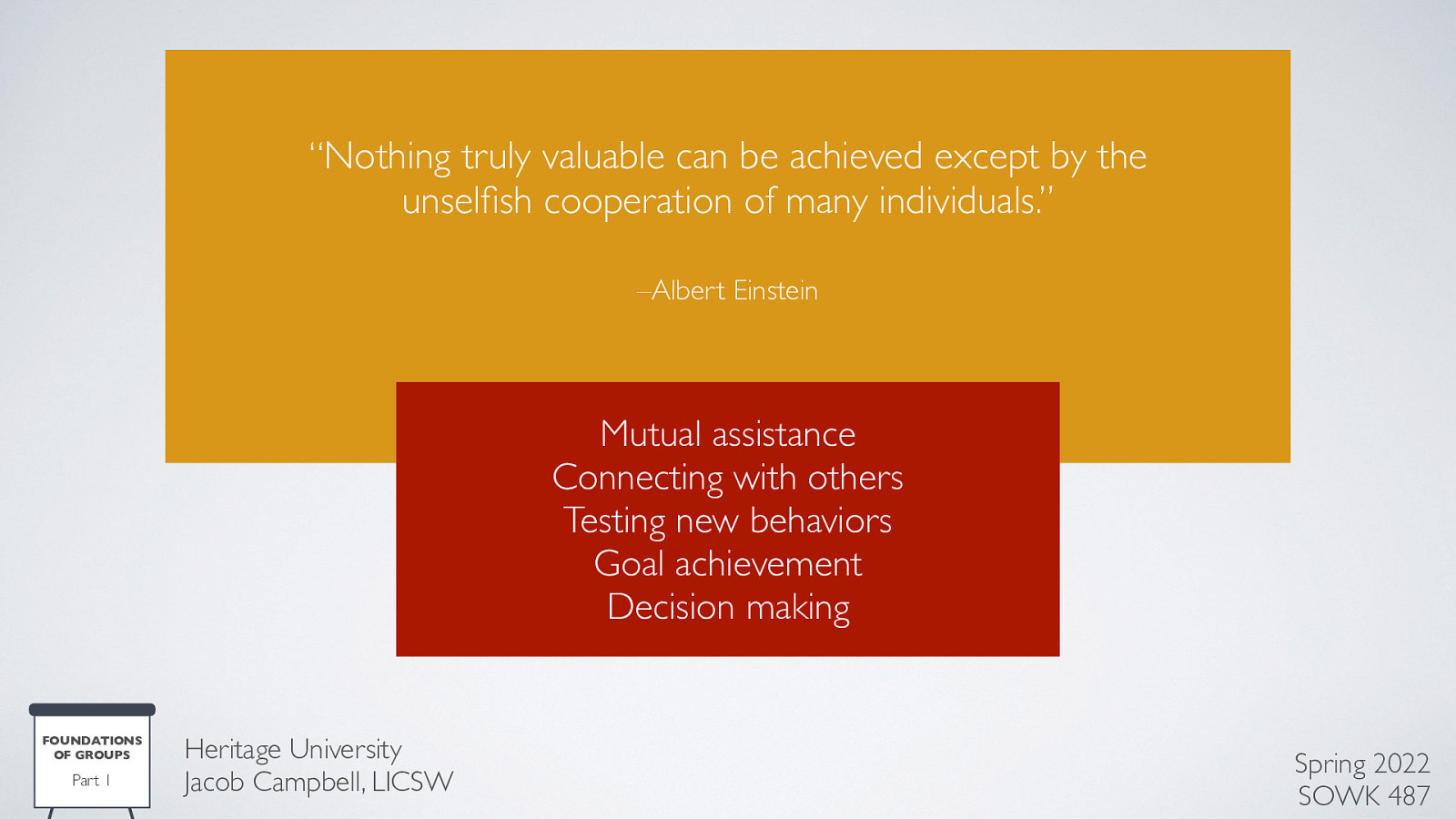 “Nothing truly valuable can be achieved except by the unsel sh cooperation of many individuals.” –Albert Einstein Mutual assistance Connecting with others Testing new behaviors Goal achievement Decision making FOUNDATIONS OF GROUPS fi Part 1 Heritage University Jacob Campbell, LICSW Spring 2022 SOWK 487
