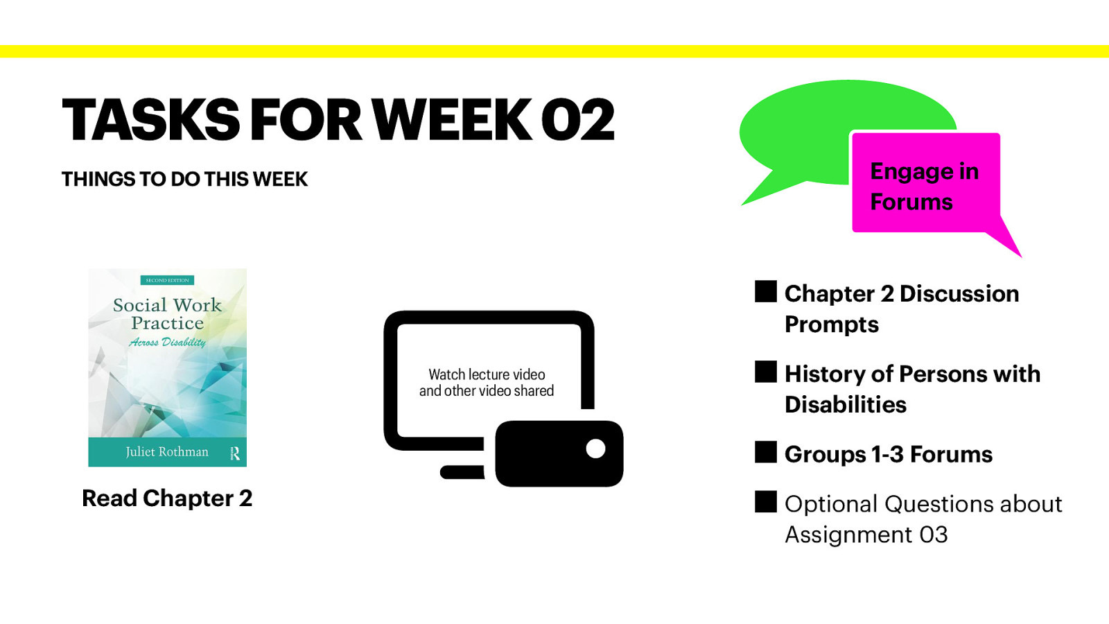 􀲰 TASKS FOR WEEK 02 Engage in Forums THINGS TO DO THIS WEEK Chapter 2 Discussion Prompts Watch lecture video and other video shared History of Persons with Disabilities Groups 1-3 Forums Read Chapter 2 Optional Questions about Assignment 03
