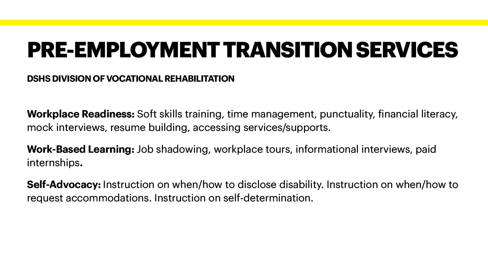 PRE-EMPLOYMENT TRANSITION SERVICES DSHS DIVISION OF VOCATIONAL REHABILITATION Workplace Readiness: Soft skills training, time management, punctuality, inancial literacy, mock interviews, resume building, accessing services/supports. Work-Based Learning: Job shadowing, workplace tours, informational interviews, paid internships. f Self-Advocacy: Instruction on when/how to disclose disability. Instruction on when/how to request accommodations. Instruction on self-determination.
