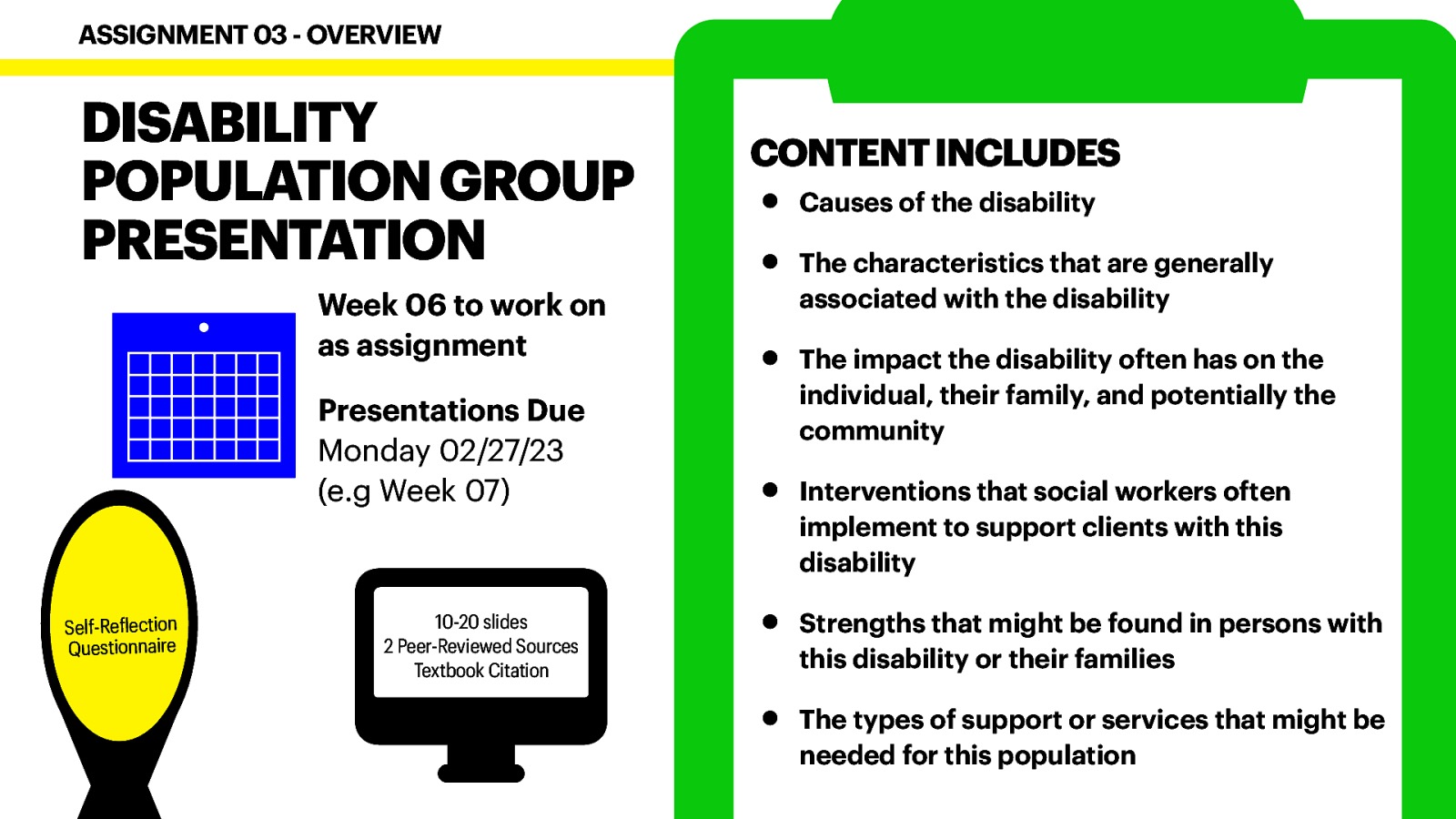 DISABILITY POPULATION GROUP PRESENTATION Week 06 to work on as assignment Presentations Due Monday 02/27/23 (e.g Week 07) Self-Re lection Questionnaire f 􀙗 ASSIGNMENT 03 - OVERVIEW 10-20 slides 2 Peer-Reviewed Sources Textbook Citation CONTENT INCLUDES • • • • • • Causes of the disability The characteristics that are generally associated with the disability The impact the disability often has on the individual, their family, and potentially the community Interventions that social workers often implement to support clients with this disability Strengths that might be found in persons with this disability or their families The types of support or services that might be needed for this population
