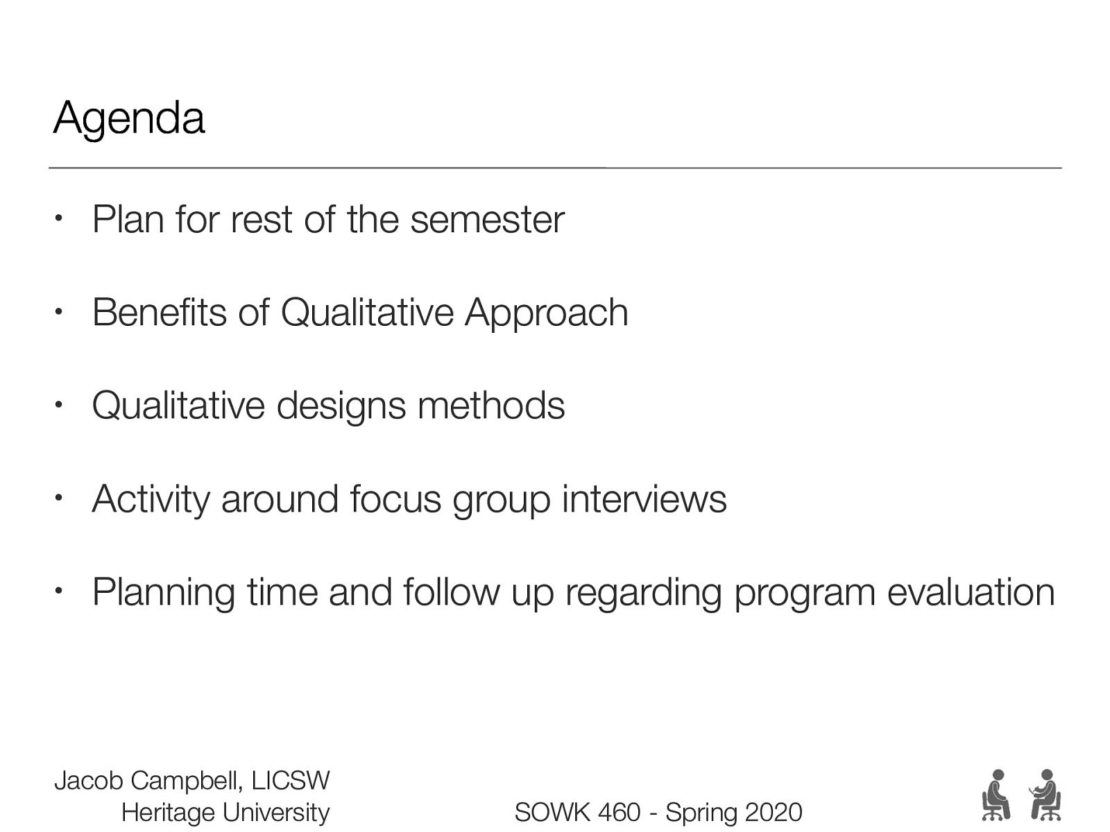 Agenda • Plan for rest of the semester • Benefits of Qualitative Approach • Qualitative designs methods • Activity around focus group interviews • Planning time and follow up regarding program evaluation Jacob Campbell, LICSW Heritage University SOWK 460 - Spring 2020
