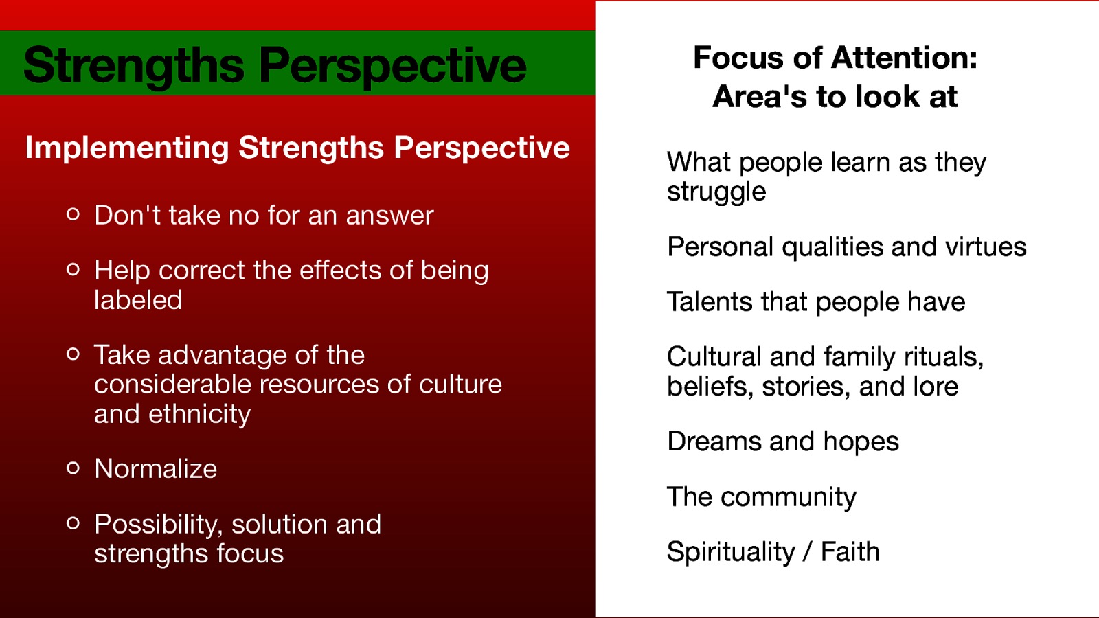 Strengths Perspective Implementing Strengths Perspective Don’t take no for an answer Help correct the e ects of being labeled Take advantage of the considerable resources of culture and ethnicity Normalize ff Possibility, solution and strengths focus Focus of Attention: Area’s to look at What people learn as they struggle Personal qualities and virtues Talents that people have Cultural and family rituals, beliefs, stories, and lore Dreams and hopes The community Spirituality / Faith
