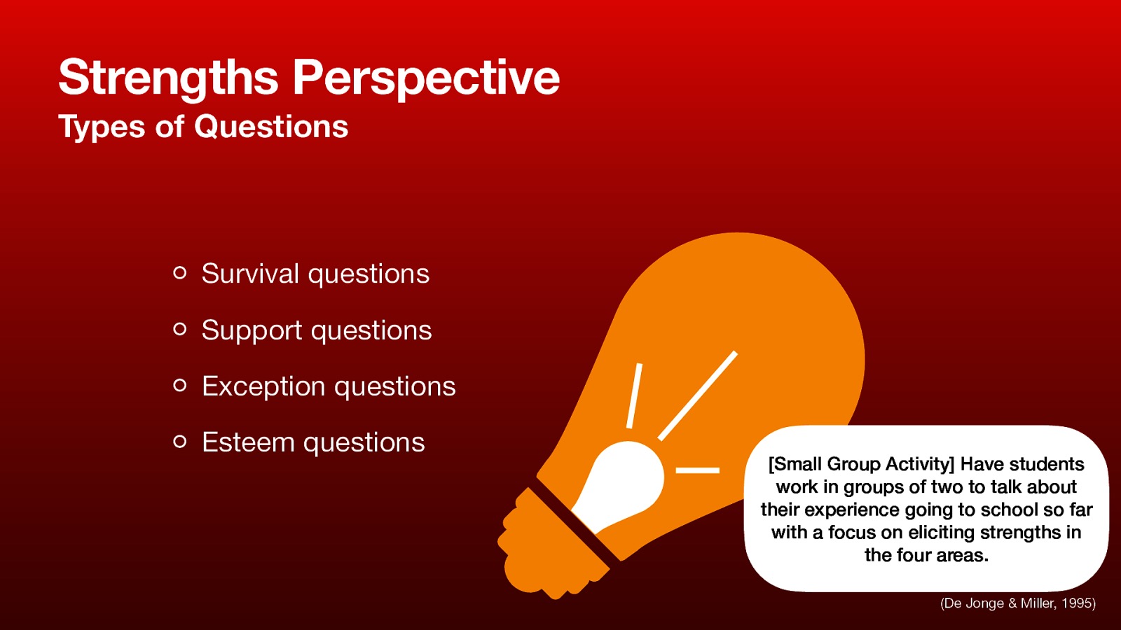 Strengths Perspective Types of Questions Survival questions Support questions Exception questions Esteem questions [Small Group Activity] Have students work in groups of two to talk about their experience going to school so far with a focus on eliciting strengths in the four areas. (De Jonge & Miller, 1995)
