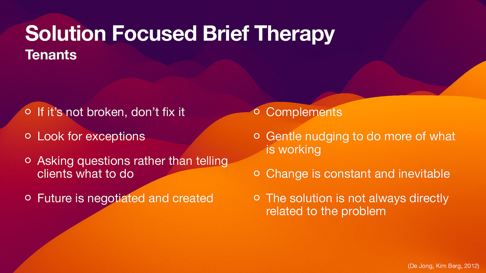 Solution Focused Brief Therapy Tenants If it’s not broken, don’t x it Complements Look for exceptions Gentle nudging to do more of what is working Asking questions rather than telling clients what to do Future is negotiated and created Change is constant and inevitable The solution is not always directly related to the problem fi (De Jong, Kim Berg, 2012)
