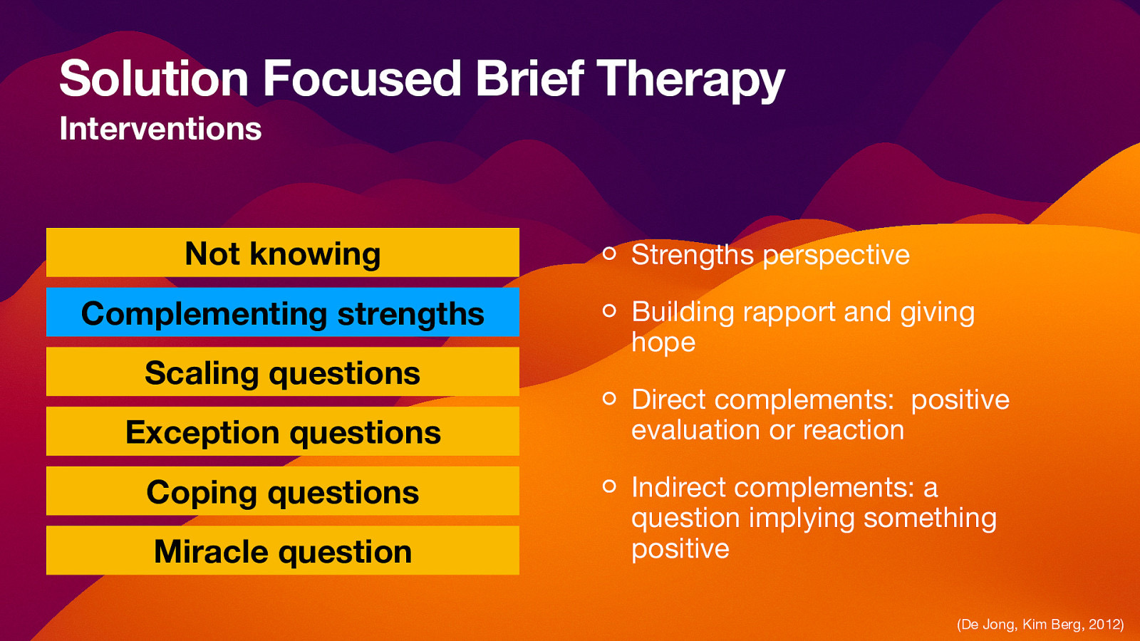 Solution Focused Brief Therapy Interventions Not knowing Complementing strengths Scaling questions Exception questions Coping questions Miracle question Strengths perspective Building rapport and giving hope Direct complements: positive evaluation or reaction Indirect complements: a question implying something positive (De Jong, Kim Berg, 2012)
