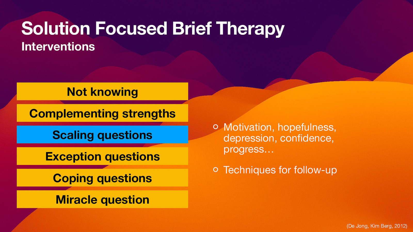 Solution Focused Brief Therapy Interventions Not knowing Complementing strengths Scaling questions Exception questions Coping questions Motivation, hopefulness, depression, con dence, progress… Techniques for follow-up Miracle question fi (De Jong, Kim Berg, 2012)
