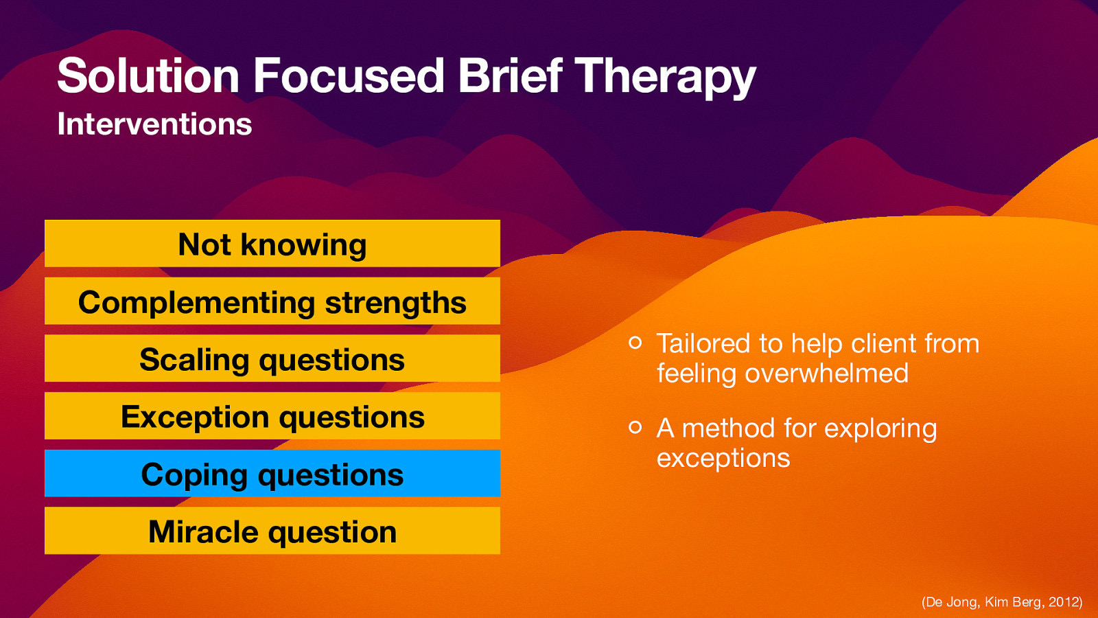 Solution Focused Brief Therapy Interventions Not knowing Complementing strengths Scaling questions Exception questions Coping questions Tailored to help client from feeling overwhelmed A method for exploring exceptions Miracle question (De Jong, Kim Berg, 2012)
