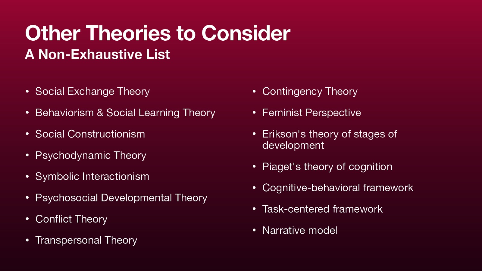 Other Theories to Consider A Non-Exhaustive List • Social Exchange Theory • Contingency Theory • Behaviorism & Social Learning Theory • Feminist Perspective • Social Constructionism • Erikson’s theory of stages of • Psychodynamic Theory • Symbolic Interactionism • Psychosocial Developmental Theory • Con ict Theory fl • Transpersonal Theory development • Piaget’s theory of cognition • Cognitive-behavioral framework • Task-centered framework • Narrative model
