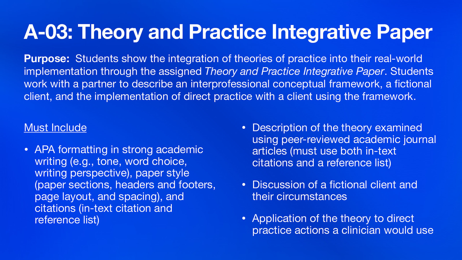 A-03: Theory and Practice Integrative Paper Purpose: Students show the integration of theories of practice into their real-world implementation through the assigned Theory and Practice Integrative Paper. Students work with a partner to describe an interprofessional conceptual framework, a ctional client, and the implementation of direct practice with a client using the framework. • APA formatting in strong academic fi writing (e.g., tone, word choice, writing perspective), paper style (paper sections, headers and footers, page layout, and spacing), and citations (in-text citation and reference list) • Description of the theory examined using peer-reviewed academic journal articles (must use both in-text citations and a reference list) • Discussion of a ctional client and their circumstances • Application of the theory to direct practice actions a clinician would use fi Must Include
