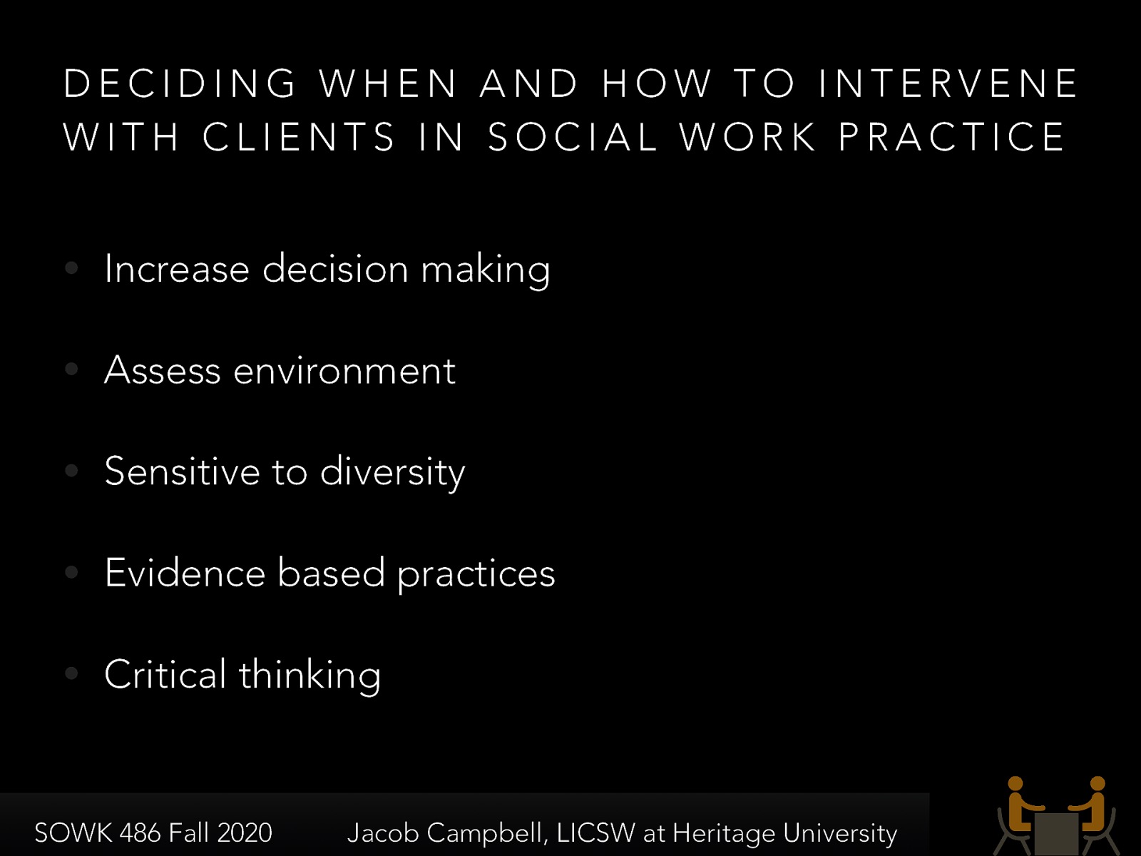  Deciding when and how to intervene with our clients is a vital skill that social workers must learn. The following are some of the criteria that we must consider:    Increase decision making: Social workers value maximum feasible self-determination, empowerment, and enhancing of strengths to increase the client’s voice in decision making.  Assess: Social workers assess circumstances from a systems perspective, mindful of the person in the situation, the setting, the community, and the organization.  Sensitive to diversity: Social workers are sensitive to diversity in considering interventions.  Evidence based practices: Social workers draw on evidence-based practices at both process and intervention levels as well as common factors in determining, together with the client, how to proceed.  Critical thinking: Social workers think critically about practice, checking out assumptions and examining alternatives. 
