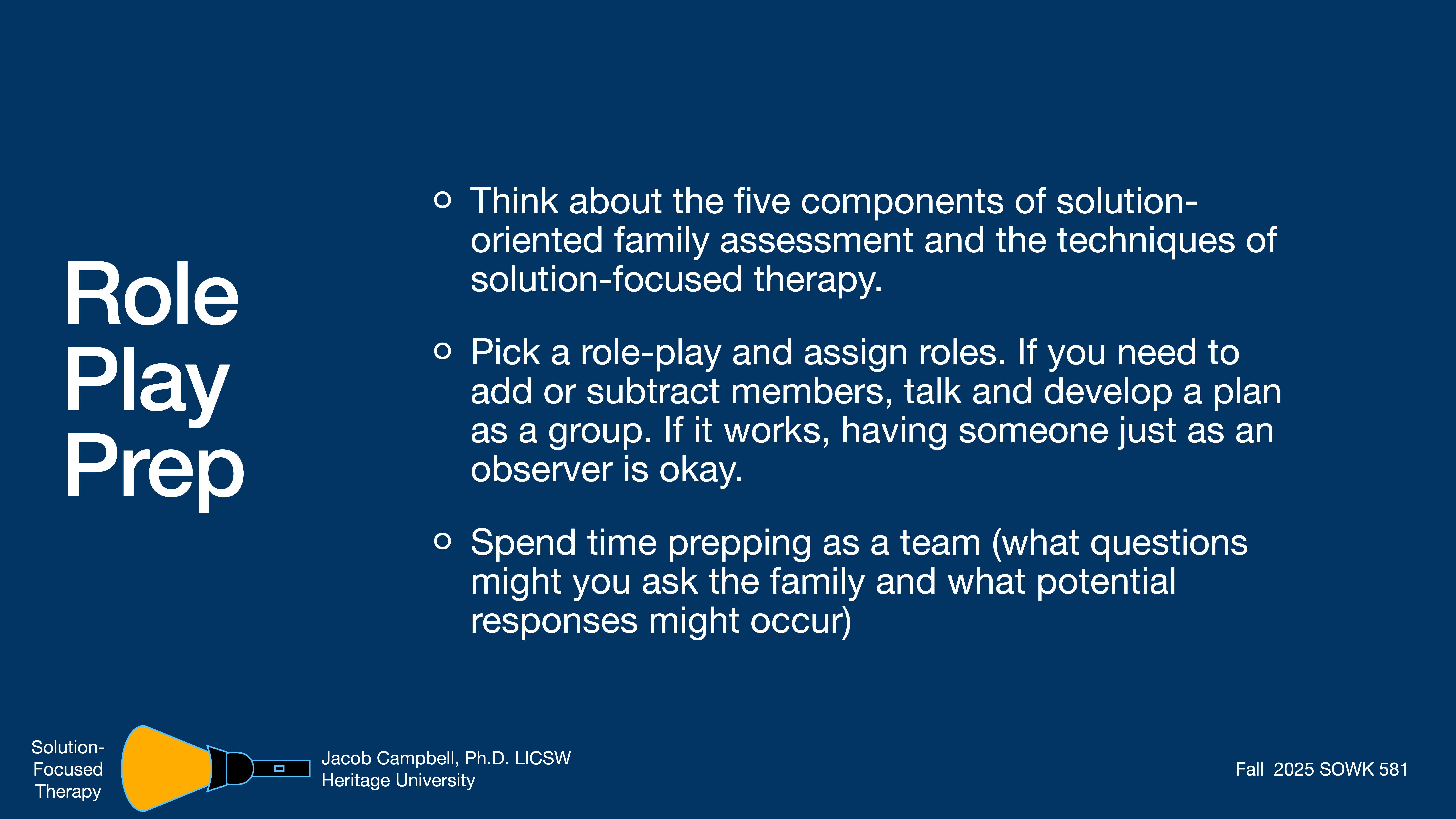 Object: Text slide  Action: Provides instructions for role play preparation  Context: Blue background with white text, featuring guidelines for family assessment activities in solution-focused therapy. Credits note Jacob Campbell, Ph.D., LICSW, and Heritage University.  Text:- 'Role Play Prep'- 'Think about the five components of solution-oriented family assessment and the techniques of solution-focused therapy.'- 'Pick a role-play and assign roles. If you need to add or subtract members, talk and develop a plan as a group. If it works, having someone just as an observer is okay.'- 'Spend time prepping as a team (what questions might you ask the family and what potential responses might occur)'- 'Solution-Focused Therapy'- 'Jacob Campbell, Ph.D., LICSW, Heritage University'- 'Fall 2025 SOWK 581'