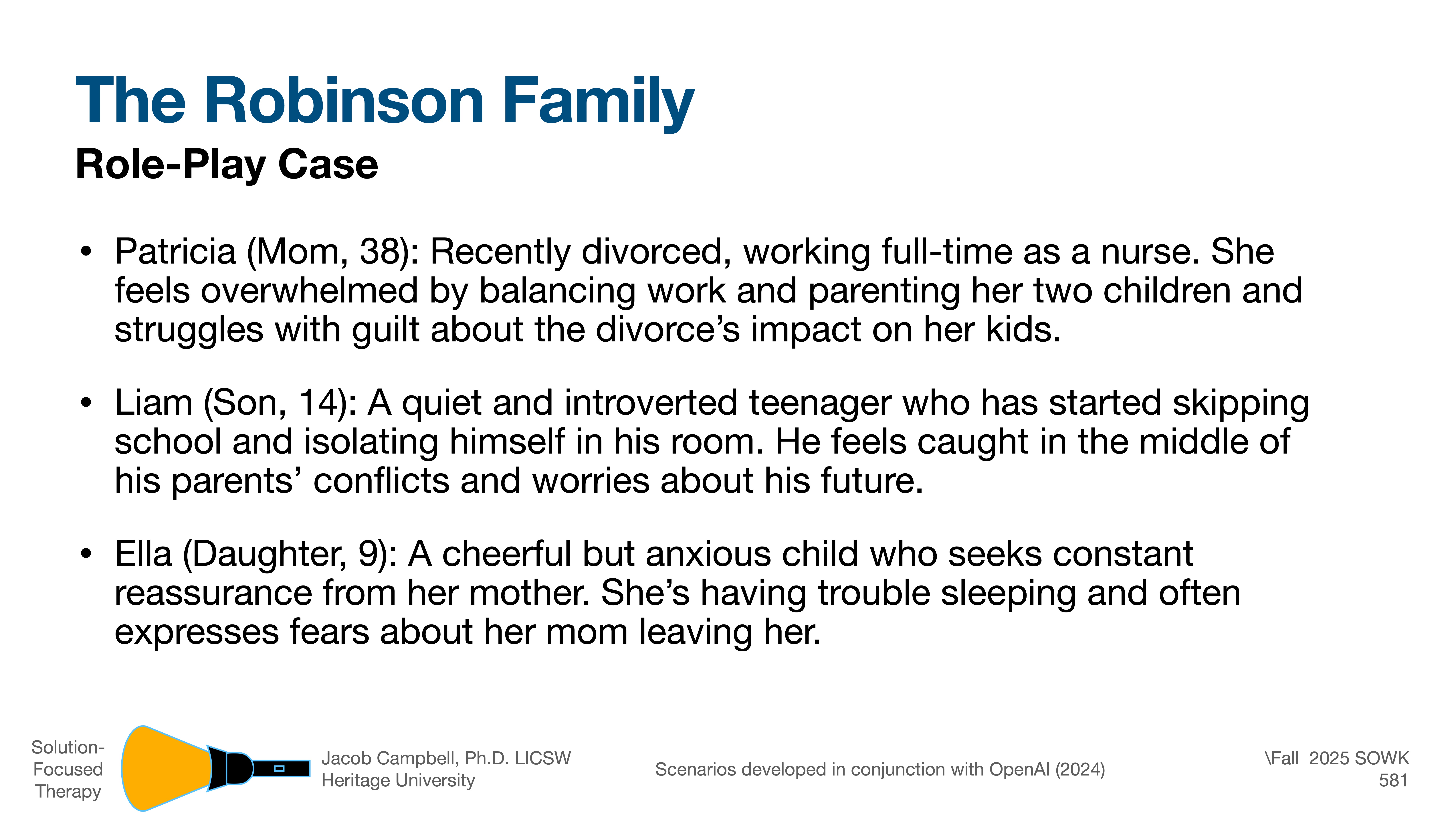 **Object**: Slide titled 'The Robinson Family Role-Play Case'**Action**: Describes family members' struggles.**Context**: Presentation slide with text detailing individual issues: Patricia (38), divorced nurse; Liam (14), introverted son; Ella (9), anxious daughter. They face challenges post-divorce.**Text**:- Patricia struggles with balancing work and parenting.- Liam is introverted and isolates himself due to parental conflict.- Ella is cheerful but anxious, fearing abandonment.  Additional information:- Solution-Focused Therapy.- Jacob Campbell, Ph.D., LICSW.- Heritage University.- Scenarios with OpenAI (2024).- Fall 2025 SOWK 581.