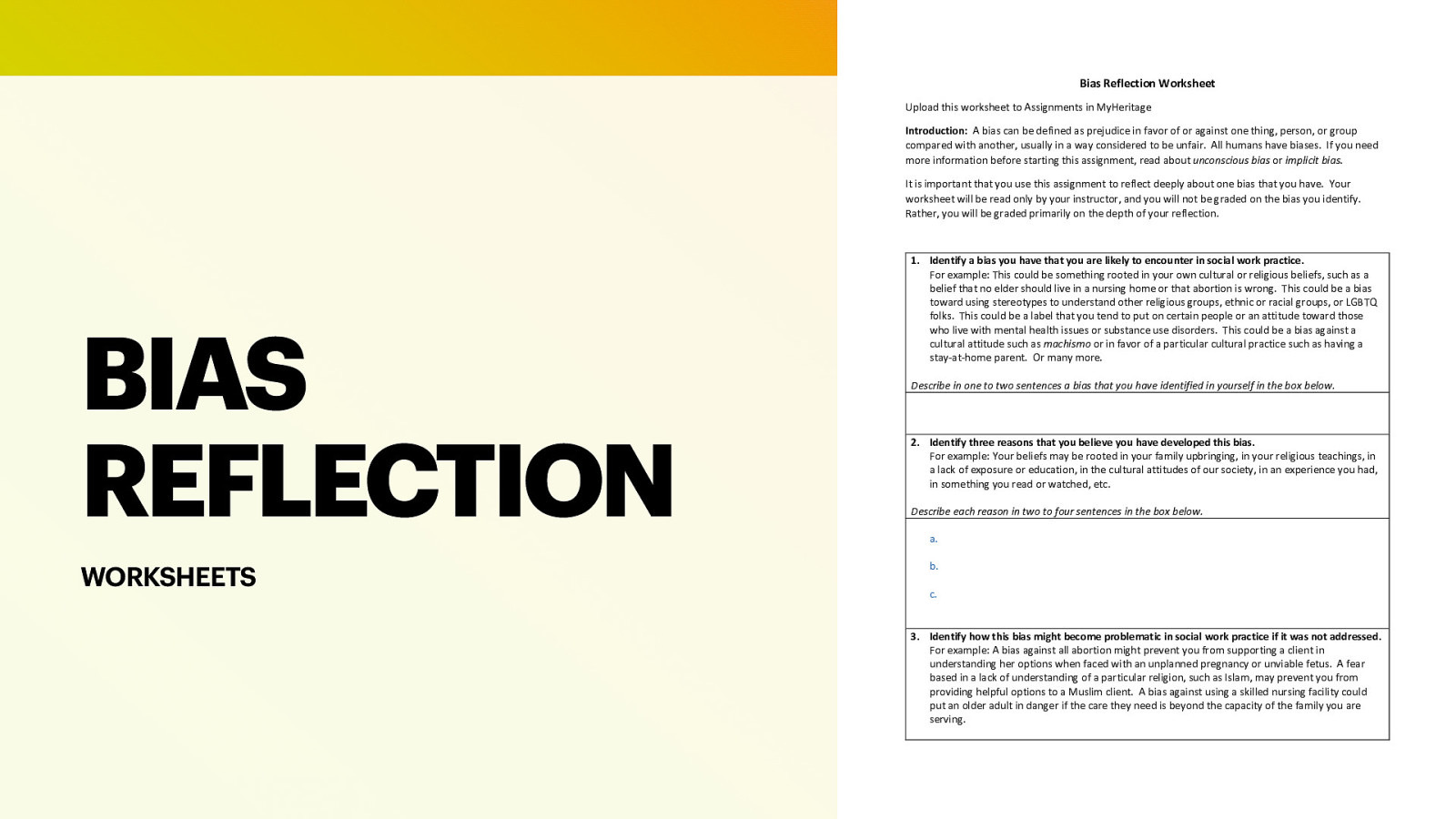 Bias Reflection Worksheet Upload this worksheet to Assignments in MyHeritage Introduction: A bias can be defined as prejudice in favor of or against one thing, person, or group compared with another, usually in a way considered to be unfair. All humans have biases. If you need more information before starting this assignment, read about unconscious bias or implicit bias. It is important that you use this assignment to reflect deeply about one bias that you have. Your worksheet will be read only by your instructor, and you will not be graded on the bias you identify. Rather, you will be graded primarily on the depth of your reflection. BIAS REFLECTION WORKSHEETS  Identify a bias you have that you are likely to encounter in social work practice. For example: This could be something rooted in your own cultural or religious beliefs, such as a belief that no elder should live in a nursing home or that abortion is wrong. This could be a bias toward using stereotypes to understand other religious groups, ethnic or racial groups, or LGBTQ folks. This could be a label that you tend to put on certain people or an attitude toward those who live with mental health issues or substance use disorders. This could be a bias against a cultural attitude such as machismo or in favor of a particular cultural practice such as having a stay-at-home parent. Or many more. Describe in one to two sentences a bias that you have identified in yourself in the box below. Identify three reasons that you believe you have developed this bias. For example: Your beliefs may be rooted in your family upbringing, in your religious teachings, in a lack of exposure or education, in the cultural attitudes of our society, in an experience you had, in something you read or watched, etc. Describe each reason in two to four sentences in the box below. a. b. c. 3. Identify how this bias might become problematic in social work practice if it was not addressed. For example: A bias against all abortion might prevent you from supporting a client in understanding her options when faced with an unplanned pregnancy or unviable fetus. A fear based in a lack of understanding of a particular religion, such as Islam, may prevent you from providing helpful options to a Muslim client. A bias against using a skilled nursing facility could put an older adult in danger if the care they need is beyond the capacity of the family you are serving. 
