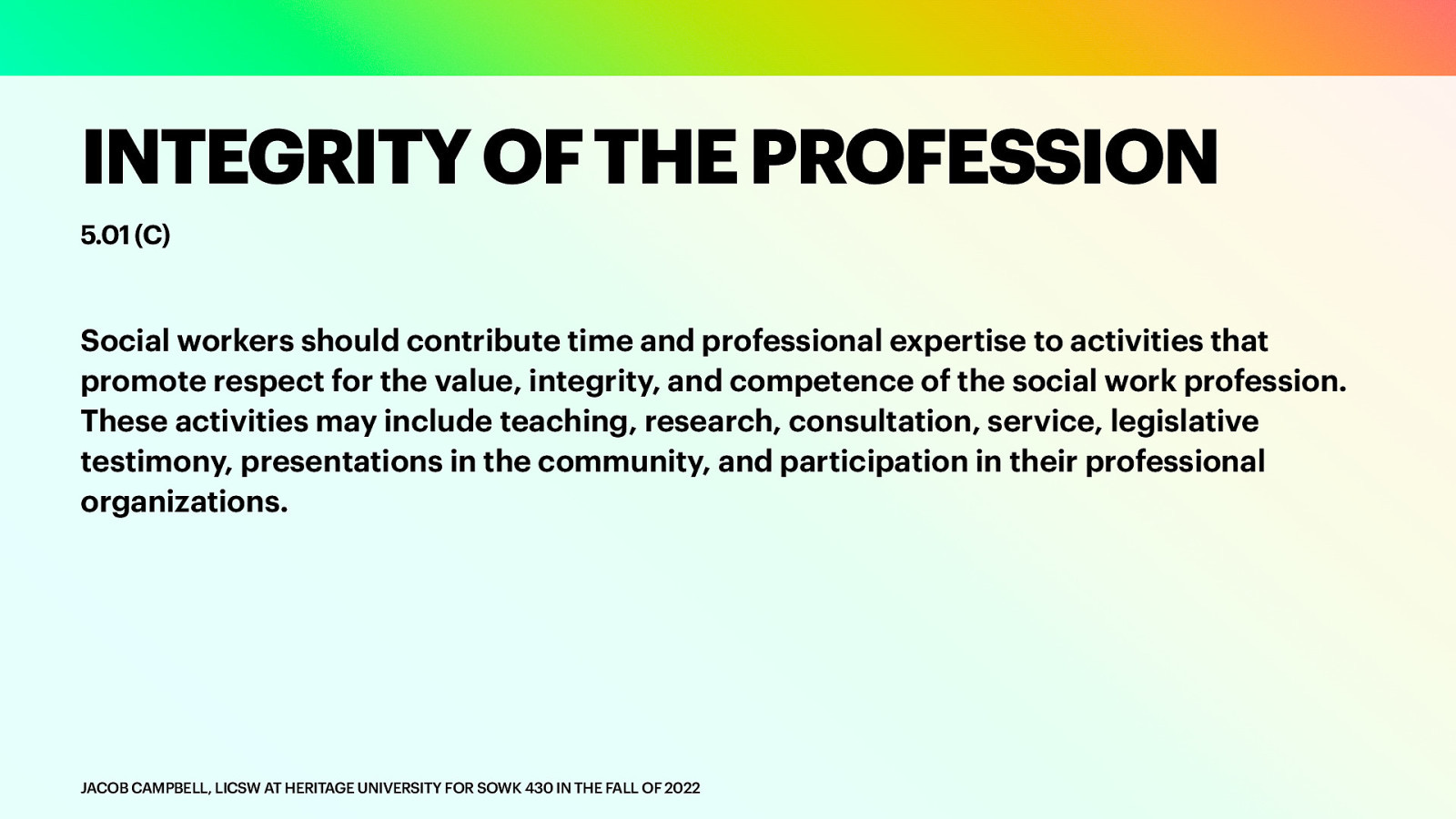 INTEGRITY OF THE PROFESSION 5.01 (C) Social workers should contribute time and professional expertise to activities that promote respect for the value, integrity, and competence of the social work profession. These activities may include teaching, research, consultation, service, legislative testimony, presentations in the community, and participation in their professional organizations. JACOB CAMPBELL, LICSW AT HERITAGE UNIVERSITY FOR SOWK 430 IN THE FALL OF 2022
