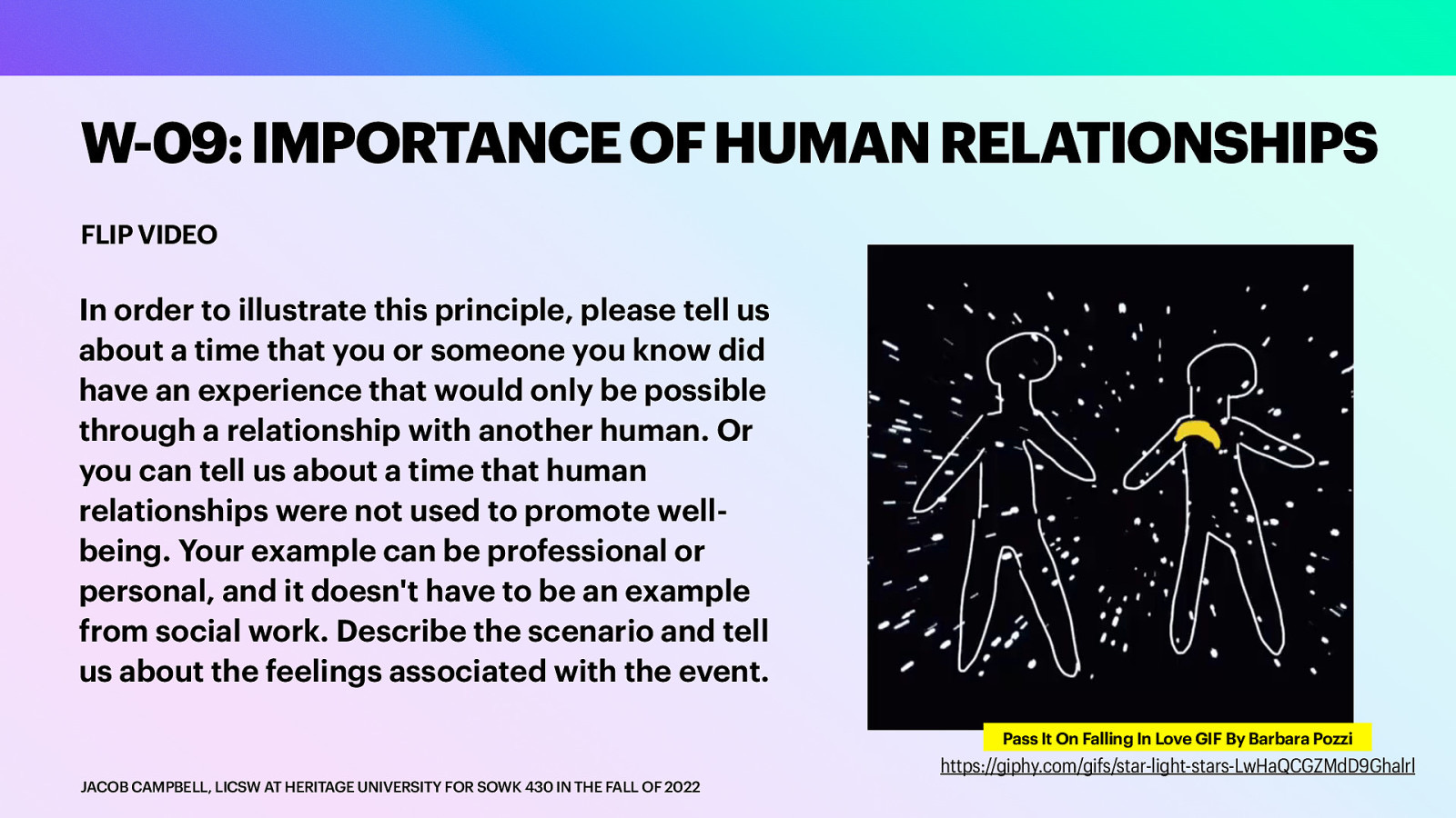 W-09: IMPORTANCE OF HUMAN RELATIONSHIPS FLIP VIDEO In order to illustrate this principle, please tell us about a time that you or someone you know did have an experience that would only be possible through a relationship with another human. Or you can tell us about a time that human relationships were not used to promote wellbeing. Your example can be professional or personal, and it doesn’t have to be an example from social work. Describe the scenario and tell us about the feelings associated with the event. Pass It On Falling In Love GIF By Barbara Pozzi JACOB CAMPBELL, LICSW AT HERITAGE UNIVERSITY FOR SOWK 430 IN THE FALL OF 2022 https://giphy.com/gifs/star-light-stars-LwHaQCGZMdD9Ghalrl
