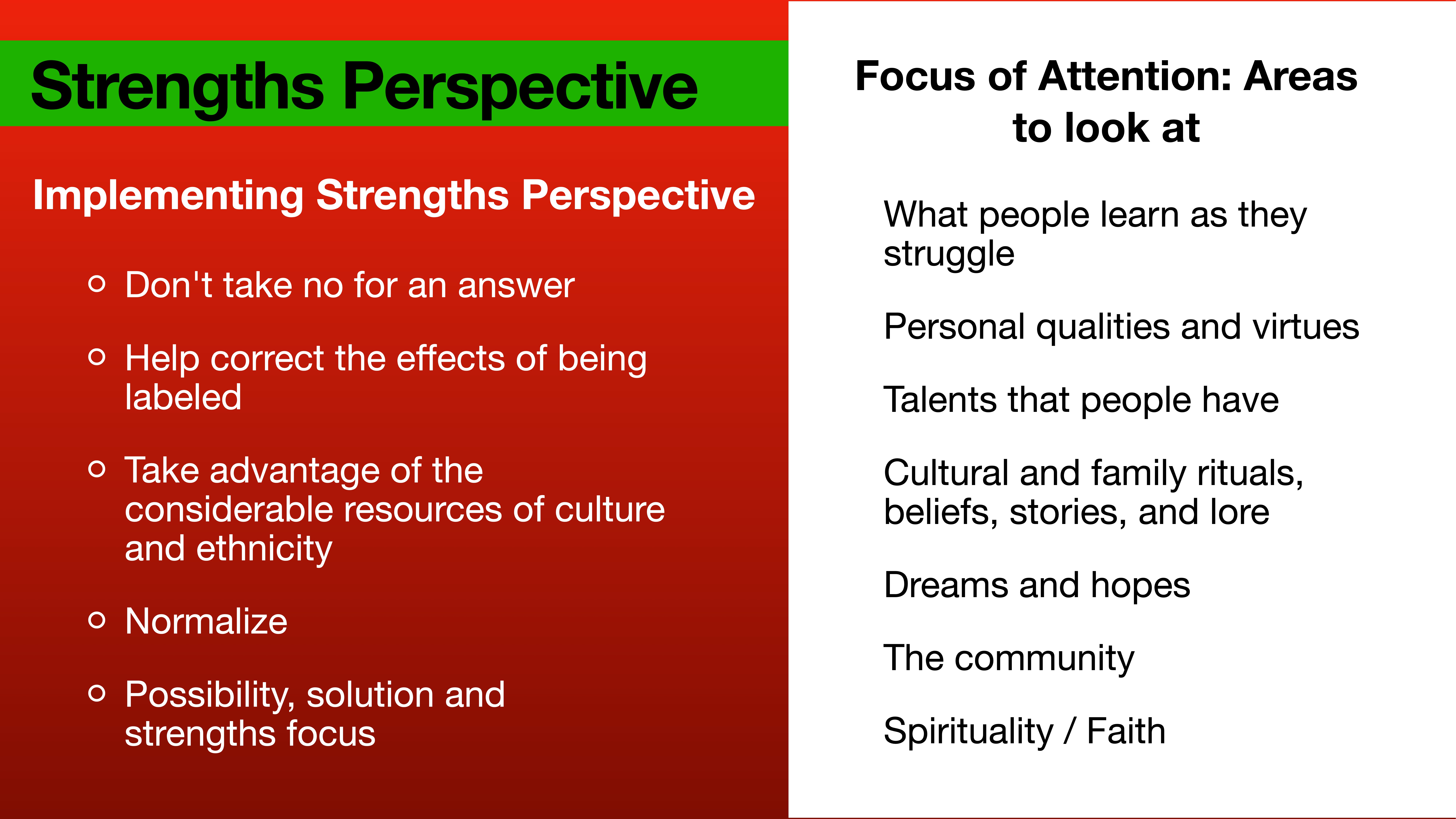 **Object:** Presentation slide  **Action:** Displays content on strengths perspective  **Context:** Left section outlines implementation strategies like embracing culture and persistence; right section lists focus areas including personal qualities and community.**Text:** - **Strengths Perspective**    - Implementing Strengths Perspective:    - Don't take no for an answer    - Help correct the effects of being labeled    - Take advantage of the considerable resources of culture and ethnicity    - Normalize    - Possibility, solution, and strengths focus- **Focus of Attention: Areas to look at**:  - What people learn as they struggle  - Personal qualities and virtues  - Talents that people have  - Cultural and family rituals, beliefs, stories, and lore  - Dreams and hopes  - The community  - Spirituality / Faith