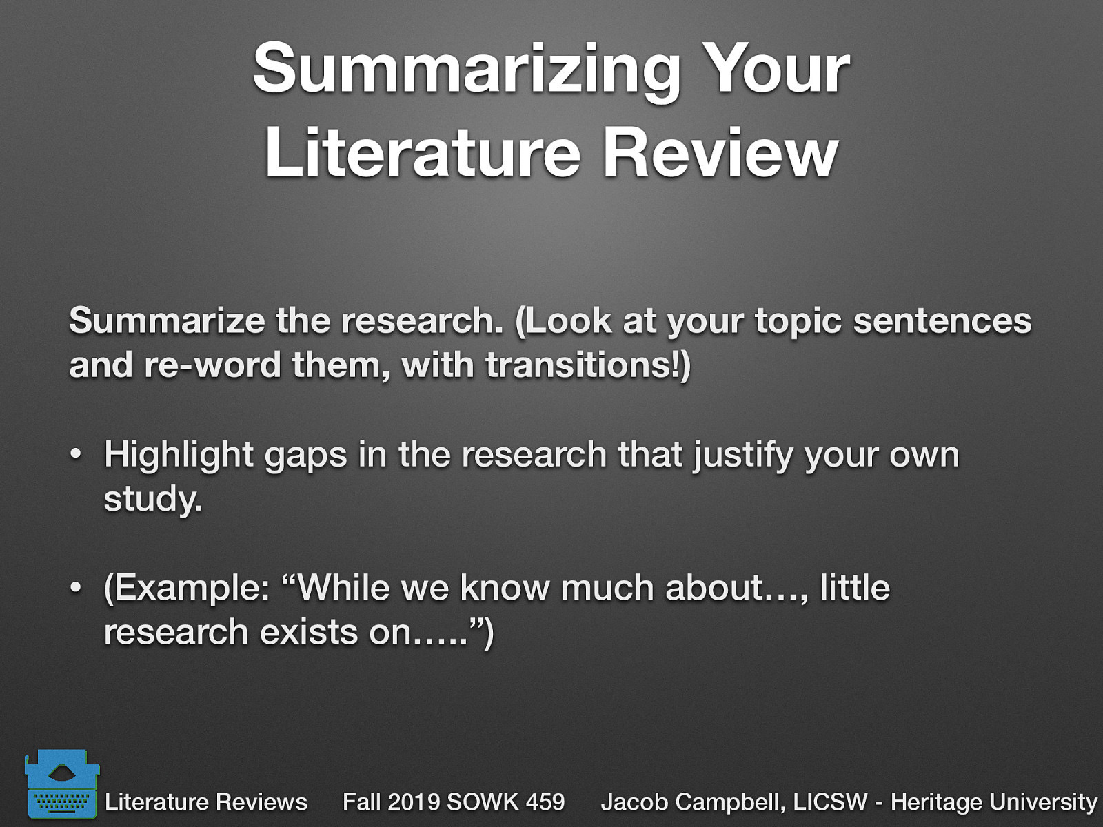 Literature Review Summarize the research. (Look at your topic sentences and re-word them, with transitions!) Highlight gaps in the research that justify your own study. (Example: “While we know much about…, little research exists on…..”)
