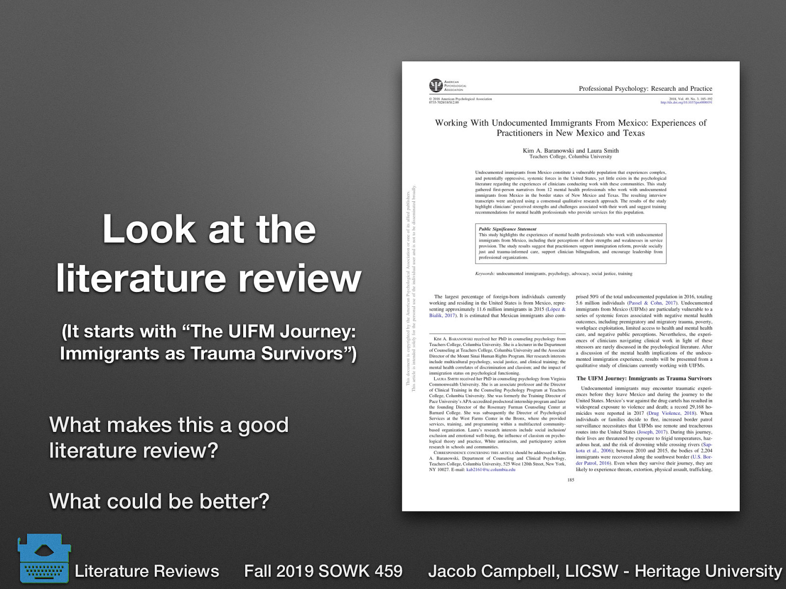  (It starts with “The UIFM Journey: Immigrants as Trauma Survivors”)   What makes this a good literature review? What could be better?   Baranowski, K. A., & Simith, L. (2018) Working with undocumented immigrants from Mexico: Experiences of practioners in New Mexico and Texas. _ Professional Psychology: Research and Practice, 49_(3) 185-192. http://dx.doi.org/10.1037/pro0000191 
