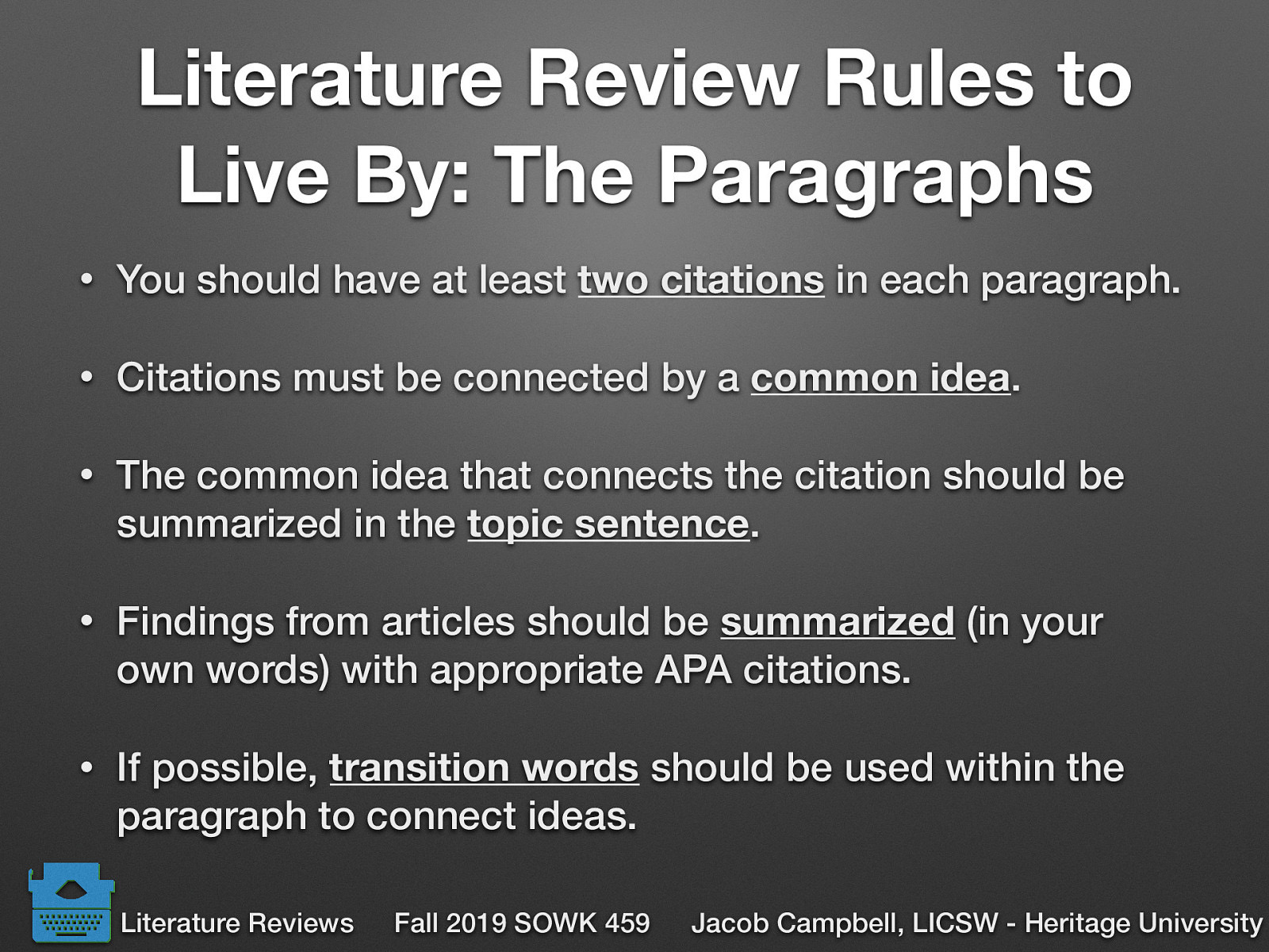  You should have at least two citations in each paragraph. Citations must be connected by a common idea. The common idea that connects the citation should be summarized in the topic sentence.  Findings from articles should be summarized (in your own words) with appropriate APA citations. If possible, transition words should be used within the paragraph to connect ideas. 
