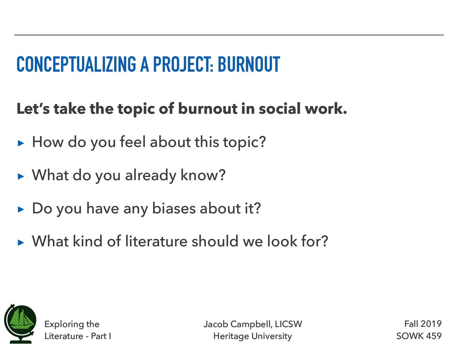  To help us consider how to research a project, lets look at the topic of burnout.  Let’s take the topic of burnout in social work.  How do you feel about this topic? What do you already know? Do you have any biases about it? What kind of literature should we look for? 
