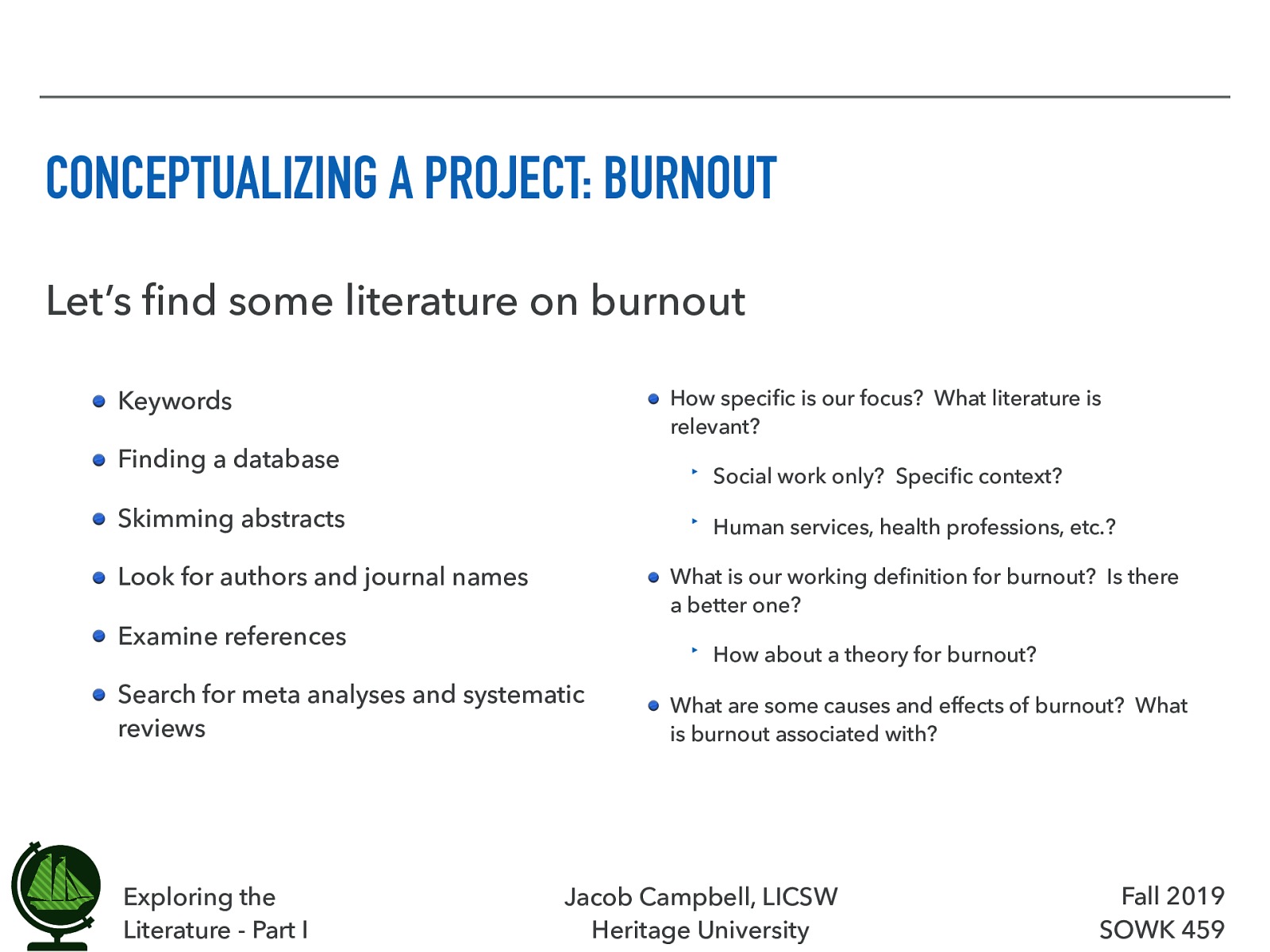  Being able to look at literature, there are some things that we can do.  [Small Group Activity] In small groups with students around you, spend some time looking into burn out. Just work on getting a lay of the land. Let’s find some literature on burnout   Keywords   Finding a database   Skimming abstracts   Look for authors and journal names   Examine references   Search for meta analyses and systematic reviews   How specific is our focus?  What literature is relevant?  Social work only?  Specific context? Human services, health professions, etc.?    What is our working definition for burnout?  Is there a better one?  How about a theory for burnout?    What are some causes and effects of burnout?  What is burnout associated with?  
