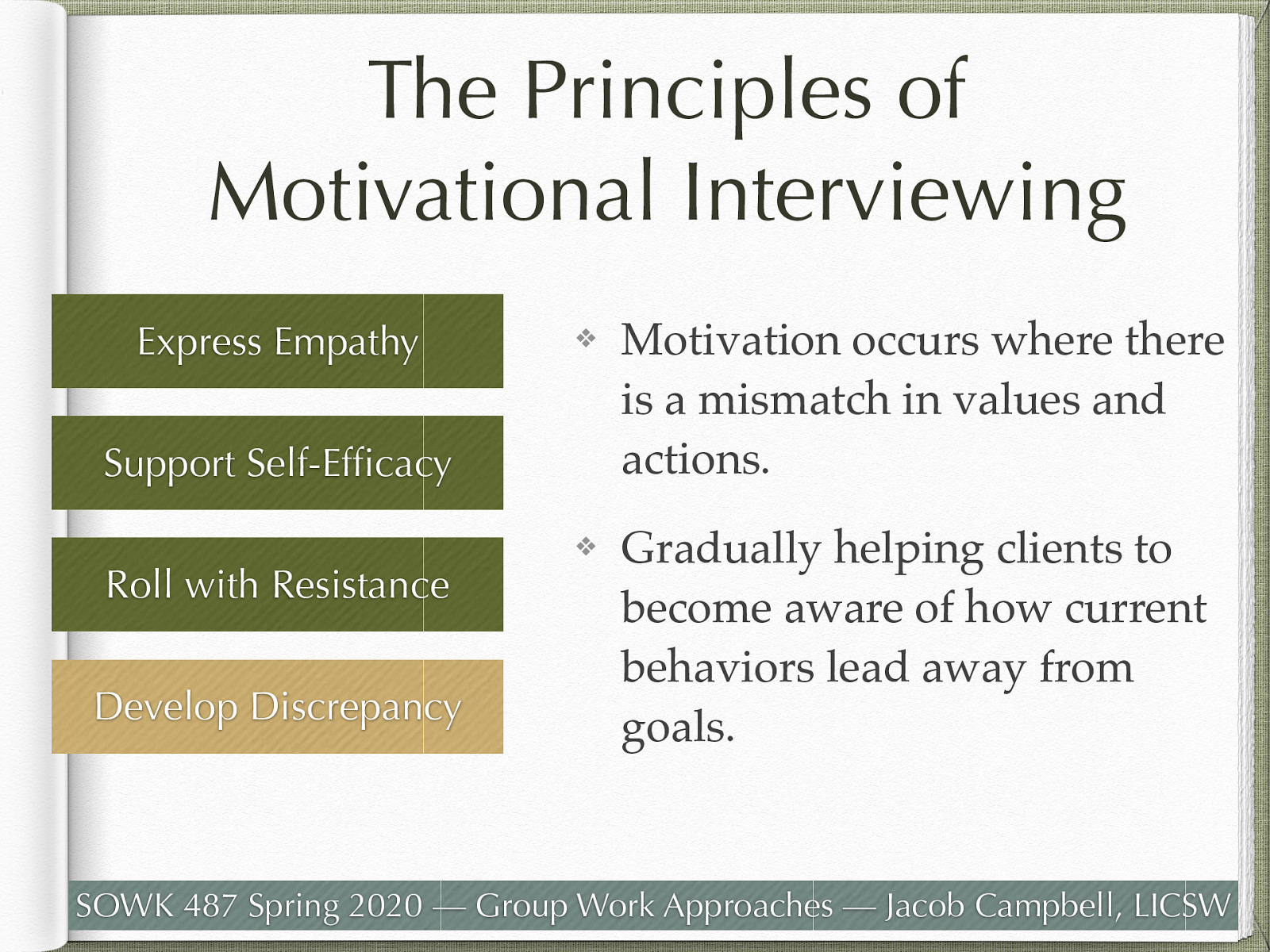  Developing discrepancy guiding client to understand the mismatch between where the client wants to be and where they are.   Motivation for change occurs when people perceive a mismatch between “where they are and where they want to be,” and a counselor practicing Motivational Interviewing works to develop this by helping clients examine the discrepancies between their current circumstances/behavior and their values and future goals. When clients recognize that their current behaviors place them in conflict with their values or interfere with accomplishment of self-identified goals, they are more likely to experience increased motivation to make important life changes. It is important that the counselor using MI does not use strategies to develop discrepancy at the expense of the other principles, yet gradually help clients to become aware of how current behaviors may lead them away from, rather than toward, their important goals. [Whole Class Activity] Have students work with partners regarding something that there has been some resistance to change. Work through some of the principles with your partner. 
