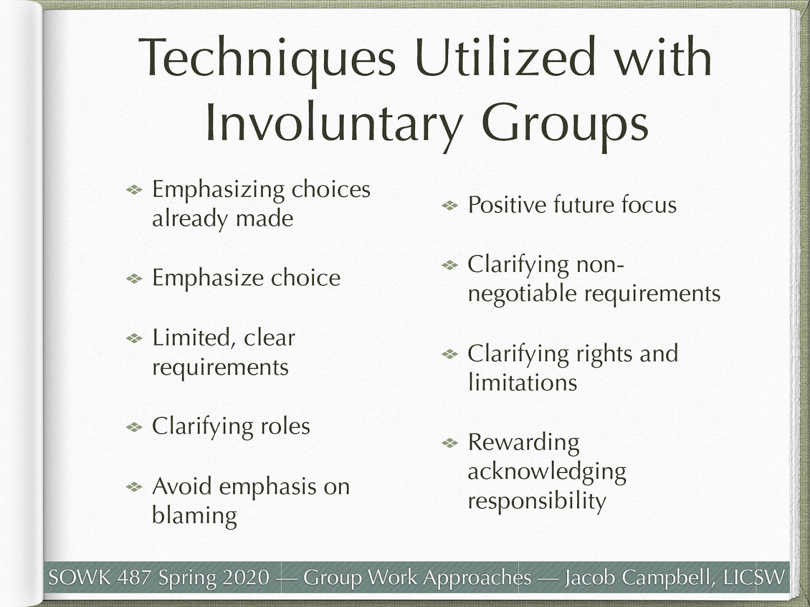  The following are some techniques that are frequently used with involuntary clients.   Emphasizing choices already made (baby steps) Emphasize choice Limited, clear requirements Clarifying roles Avoid emphasis on blaming Positive future focus Clarifying non-negotiable requirements Clarifying rights and limitations Rewarding acknowledging responsibility 
