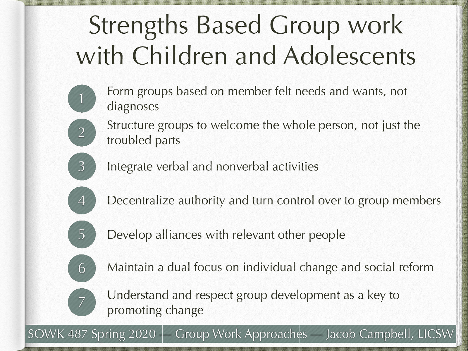   Principal 1: Form groups based on member felt needs and wants, not diagnoses  Felt needs are individual wants, desires and areas of concerns both for the group and the individual    Principal 2: Structure groups to welcome the whole person, not just the troubled parts  Think ACES research and managing persons who have been through trauma    Principal 3: Integrate verbal and nonverbal activities  Allow creativity and movement Loved statement “Group work practitioners must, for once and for all, learn to relax and to abandon the strange and bizarre belief that the only successful group is one that consists of people who sit still and speak politely and insightfully” (p. 233)    Principal 4: Decentralize authority and turn control over to group members  Life space intervention (similar to LSCI)    Principal 5: Develop alliances with relevant other people  Connections with those outside of the group can be very productive.    Principal 6: Maintain a dual focus on individual change and social reform  Help self and help others    Principal 7: Understand and respect group development as a key to promoting change  Group processes   
