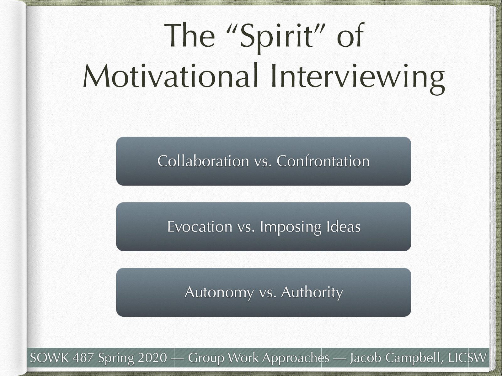  MI is more than the use of a set of technical interventions. It is characterized by a particular “spirit” or clinical “way of being” which is the context or interpersonal relationship within which the techniques are employed.  The spirit of MI is based on three key elements:  Collaboration between the therapist and the client Evoking or drawing out the client’s ideas about change Emphasizing the autonomy of the client.   Collaboration (vs. Confrontation)  Collaboration is a partnership between the therapist and the client, grounded in the point of view and experiences of the client. This contrasts with some other approaches to substance use disorders treatment, which are based on the therapist assuming an “expert” role, at times confronting the client and imposing their perspective on the client’s substance use behavior and the appropriate course of treatment and outcome. Collaboration builds rapport and facilitates trust in the helping relationship, which can be challenging in a more hierarchical relationship. This does not mean that the therapist automatically agrees with the client about the nature of the problem or the changes that may be most appropriate. Although they may see things differently, the therapeutic process is focused on mutual understanding, not the therapist being right.   Evocation (Drawing Out, Rather Than Imposing Ideas)  The MI approach is one of the therapist’s drawing out the individual’s own thoughts and ideas, rather than imposing their opinions as motivation and commitment to change is most powerful and durable when it comes from the client. No matter what reasons the therapist might offer to convince the client of the need to change their behavior or how much they might want the person to do so, lasting change is more likely to occur when the client discovers their own reasons and determination to change. The therapist’s job is to “draw out” the person’s own motivations and skills for change, not to tell them what to do or why they should do it.   Autonomy (vs. Authority)  Unlike some other treatment models that emphasize the clinician as an authority figure, Motivational Interviewing recognizes that the true power for change rests within the client. Ultimately, it is up to the individual to follow through with making changes happen. This is empowering to the individual, but also gives them responsibility for their actions. Counselors reinforce that there is no single “right way” to change and that there are multiple ways that change can occur. In addition to deciding whether they will make a change, clients are encouraged to take the lead in developing a “menu of options” as to how to achieve the desired change.   
